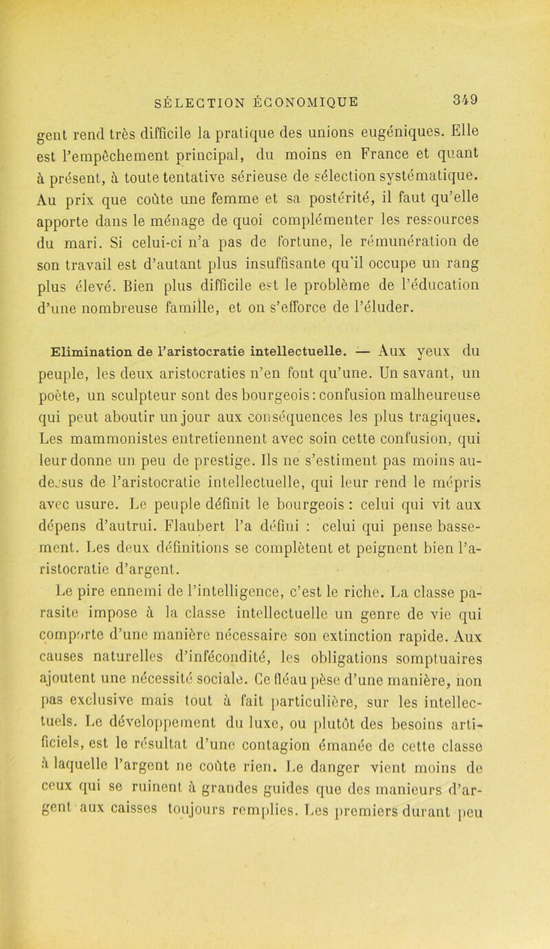 gent rend très difficile la pratique des unions eugéniques. Elle est l’empêchement principal, du moins en France et quant à présent, à toute tentative sérieuse de sélection systématique. Au prix que coûte une femme et sa postérité, il faut qu’elle apporte dans le ménage de quoi complémenter les ressources du mari. Si celui-ci n’a pas de fortune, le rémunération de son travail est d’autant plus insuffisante qu’il occupe un rang plus élevé. Bien plus difficile est le problème de l’éducation d’une nombreuse famille, et on s’efforce de l’éluder. Elimination de l’aristocratie intellectuelle. — Aux yeux du peuple, les deux aristocraties n’en font qu’une. Un savant, un poète, un sculpteur sont des bourgeois: confusion malheureuse qui peut aboutir un jour aux conséquences les plus tragiques. Les mammonistes entretiennent avec soin cette confusion, qui leur donne un peu de prestige. Ils ne s’estiment pas moins au- dessus de l’aristocratie intellectuelle, qui leur rend le mépris avec usure. Le peuple définit le bourgeois : celui qui vit aux dépens d’autrui. Flaubert l’a défini : celui qui pense basse- ment. Les deux définitions se complètent et peignent bien l’a- ristocratie d’argent. Le pire ennemi de l’intelligence, c’est le riche. La classe pa- rasite impose à la classe intellectuelle un genre de vie qui comporte d’une manière nécessaire son extinction rapide. Aux causes naturelles d’infécondité, les obligations somptuaires ajoutent une nécessité sociale. Ge fléau pèse d’une manière, non pas exclusive mais tout à fait particulière, sur les intellec- tuels. Le développement du luxe, ou plutôt des besoins arti- ficiels, est le résultat d’une contagion émanée de cette classe û laquelle l’argent ne coûte rien. Le danger vient moins de ceux qui se ruinent à grandes guides que des manieurs d’ar- gent aux caisses toujours remplies. Les premiers durant peu