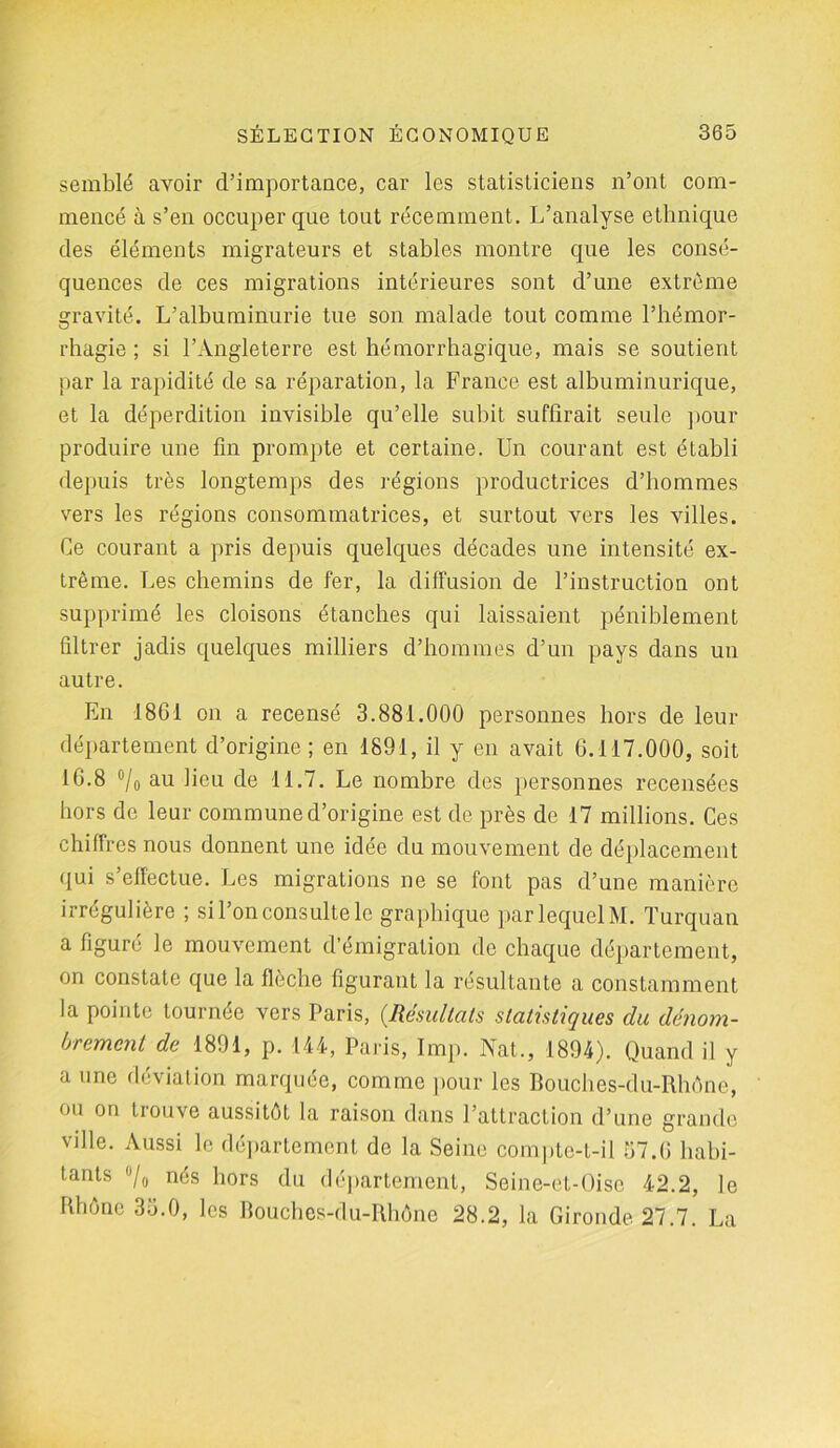 semblé avoir d’importance, car les statisticiens n’ont com- mencé à s’en occuper que tout récemment. L’analyse ethnique des éléments migrateurs et stables montre que les consé- quences de ces migrations intérieures sont d’une extrême gravité. L’albuminurie tue son malade tout comme l’hémor- rhagie ; si l’Angleterre est hémorrhagique, mais se soutient par la rapidité de sa réparation, la France est albuminurique, et la déperdition invisible qu’elle subit suffirait seule pour produire une fin prompte et certaine. Un courant est établi depuis très longtemps des régions productrices d’hommes vers les régions consommatrices, et surtout vers les villes. Ce courant a pris depuis quelques décades une intensité ex- trême. Les chemins de fer, la diffusion de l’instruction ont supprimé les cloisons étanches qui laissaient péniblement filtrer jadis quelques milliers d’hommes d’un pays dans un autre. En 1861 on a recensé 3.881.000 personnes hors de leur département d’origine; en 1891, il y en avait 6.117.000, soit 16.8 °/0 au lieu de 11.7. Le nombre des personnes recensées hors de leur commune d’origine est de près de 17 millions. Ces chiffres nous donnent une idée du mouvement de déplacement qui s’effectue. Les migrations ne se font pas d’une manière irrégulière ; si l’on consulte le graphique par lequel M. Turquan a figuré le mouvement d’émigration de chaque département, on constate que la flèche figurant la résultante a constamment la pointe tournée vers Paris, (Résultats statistiques du dénom- brement de 1891, p. 144, Paris, lmp. Nat., 1894). Quand il y a une déviation marquée, comme pour les Bouches-du-Rhône, on on tiouve aussitôt la raison dans l’attraction d’une grande vdle. Aussi le département de la Seine compte-t-il 57.6 habi- tants ü/o nés hors du département, Seine-et-Oise 42.2, le Rhône 35.0, les Bouches-du-Rhône 28.2, la Gironde 27.7. La