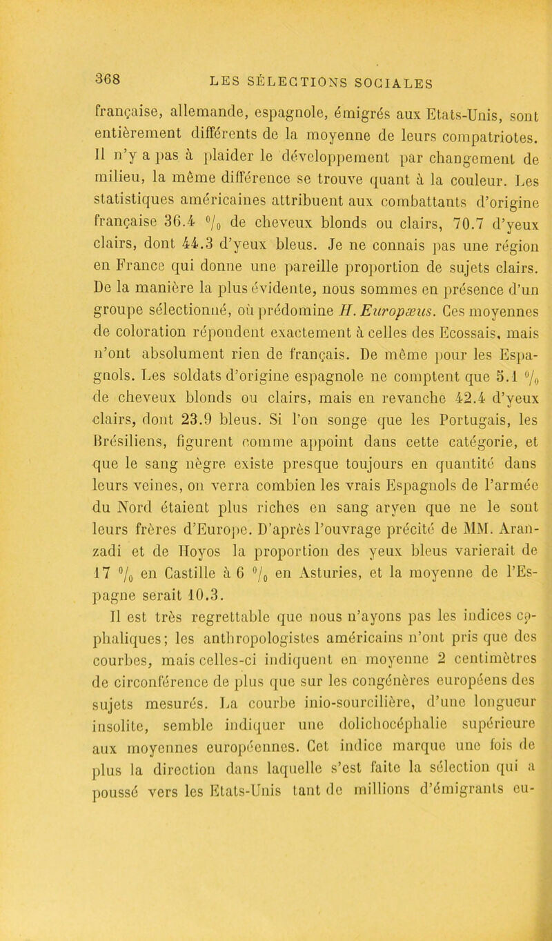 française, allemande, espagnole, émigrés aux Etats-Unis, sont entièrement différents de la moyenne de leurs compatriotes. II n’y a pas à plaider le développement par changement de milieu, la même différence se trouve quant à la couleur. Les statistiques américaines attribuent aux combattants d’origine française 36.4 °/0 de cheveux blonds ou clairs, 70.7 d’yeux clairs, dont 44.3 d’yeux bleus. Je ne connais pas une région en France qui donne une pareille proportion de sujets clairs. De la manière la plus évidente, nous sommes en présence d’un groupe sélectionné, où prédomine H. Europæus. Ces moyennes de coloration répondent exactement à celles des Ecossais, mais n’ont absolument rien de français. De même pour les Espa- gnols. Les soldats d’origine espagnole ne comptent que 3.1 °/o de cheveux blonds ou clairs, mais en revanche 42.4 d’yeux clairs, dont 23.9 bleus. Si l’on songe que les Portugais, les Brésiliens, figurent comme appoint dans cette catégorie, et que le sang nègre existe presque toujours en quantité dans leurs veines, on verra combien les vrais Espagnols de l’armée du Nord étaient plus riches en sang aryen que ne le sont leurs frères d’Europe. D’après l’ouvrage précité de MM. Aran- zadi et de lloyos la proportion des yeux bleus varierait de 17 % en Castille à 6 °/o en Asturies, et la moyenne de l’Es- pagne serait 10.3. Il est très regrettable que nous n’ayons pas les indices cé- phaliques; les anthropologistes américains n’ont pris que des courbes, mais celles-ci indiquent en moyenne 2 centimètres de circonférence de plus ({ue sur les congénères européens des sujets mesurés. La courbe inio-sourciliôre, d’une longueur insolite, semble indiquer une dolichocéphalie supérieure aux moyennes européennes. Cet indice marque une fois de plus la direction dans laquelle s’est faite la sélection qui a poussé vers les Etats-Unis tant de millions d’émigrants eu-