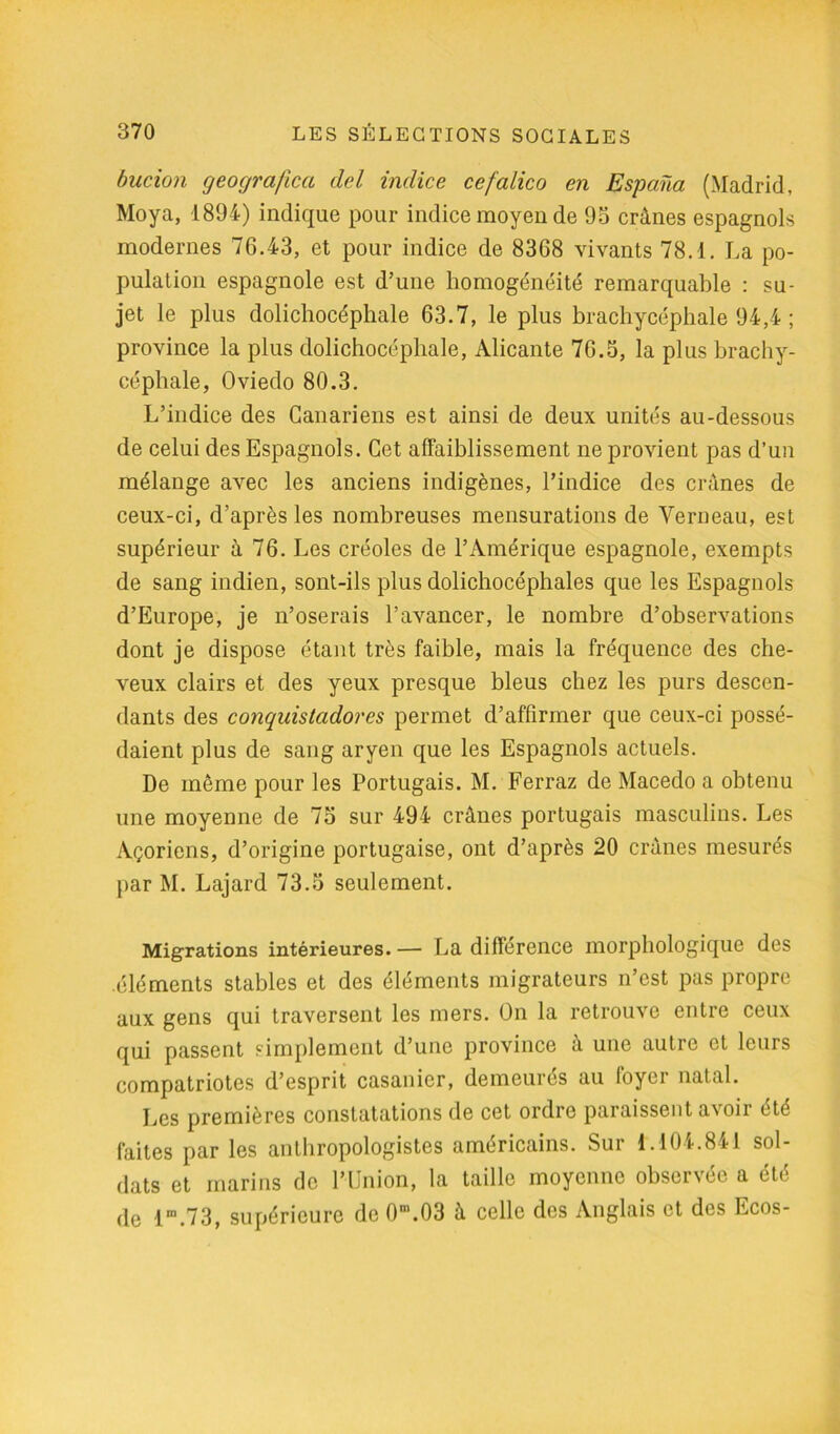 bucion geografica del indice cefalico en Espana (Madrid, Moya, 1894) indique pour indice moyen de 95 crânes espagnols modernes 76.43, et pour indice de 8368 vivants 78.1. La po- pulation espagnole est d’une homogénéité remarquable : su- jet le plus dolichocéphale 63.7, le plus brachycéphale 94,4 ; province la plus dolichocéphale, Alicante 76.5, la plus brachy- céphale, Oviedo 80.3. L’indice des Canariens est ainsi de deux unités au-dessous de celui des Espagnols. Cet affaiblissement ne provient pas d’un mélange avec les anciens indigènes, l’indice des crânes de ceux-ci, d’après les nombreuses mensurations de Verneau, est supérieur à 76. Les créoles de l’Amérique espagnole, exempts de sang indien, sont-ils plus dolichocéphales que les Espagnols d’Europe, je n’oserais l’avancer, le nombre d’observations dont je dispose étant très faible, mais la fréquence des che- veux clairs et des yeux presque bleus chez les purs descen- dants des conquistadores permet d’affirmer que ceux-ci possé- daient plus de sang aryen que les Espagnols actuels. De même pour les Portugais. M. Ferraz de Macedo a obtenu une moyenne de 75 sur 494 crânes portugais masculins. Les Açoriens, d’origine portugaise, ont d’après 20 crânes mesurés par M. Lajard 73.5 seulement. Migrations intérieures. — La différence morphologique des .éléments stables et des éléments migrateurs n’est pas propre aux gens qui traversent les mers. On la retrouve entre ceux qui passent simplement d’une province à une autre et leurs compatriotes d’esprit casanier, demeurés au foyer natal. Les premières constatations de cet ordre paraissent avoir été faites par les anthropologistes américains. Sur 1.104.841 sol- dats et marins de l’Union, la taille moyenne observée a été de lm.73, supérieure de 0m.03 â celle des Anglais et des Ecos-