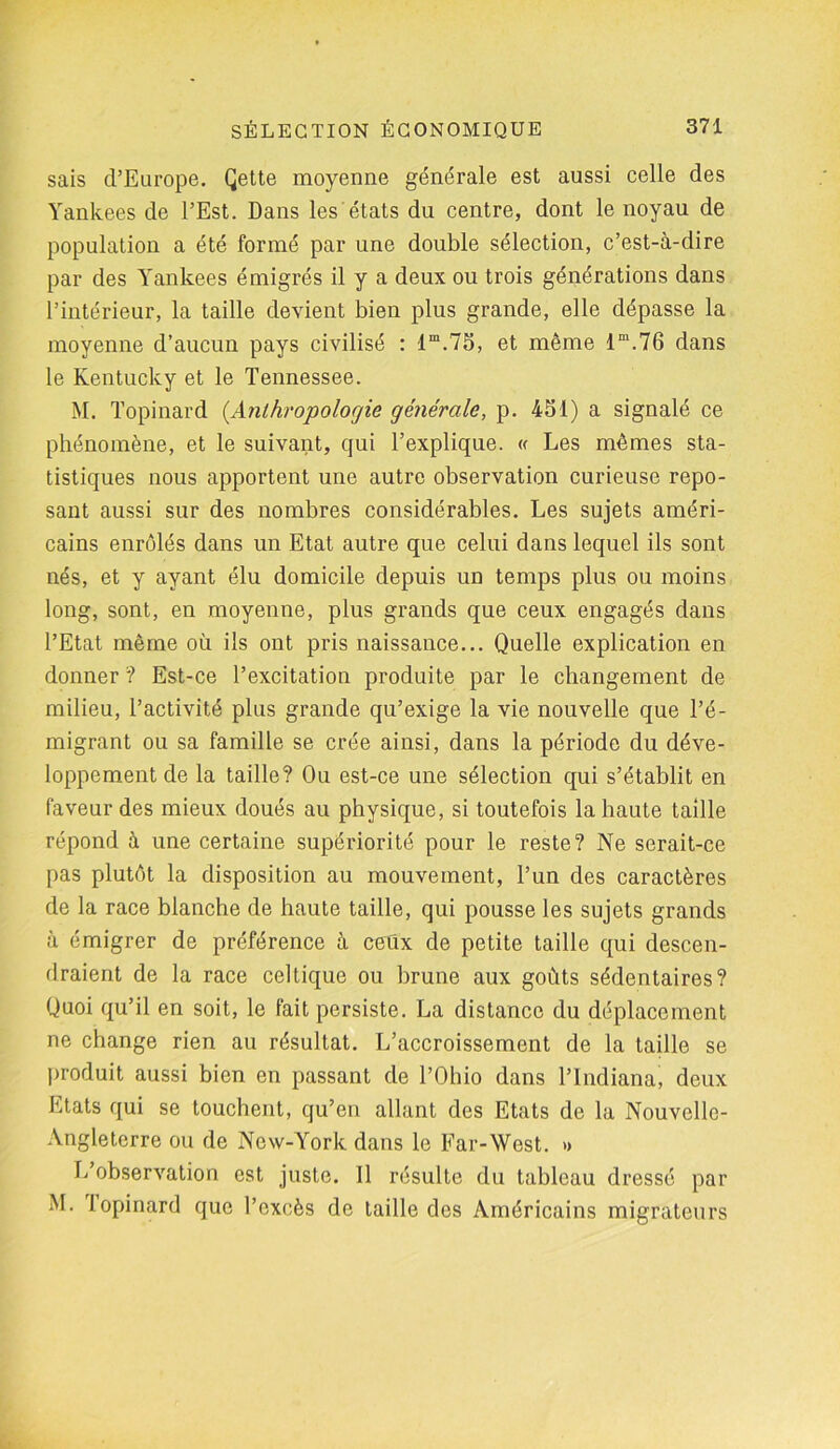 sais d’Europe. Qette moyenne générale est aussi celle des Yankees de l’Est. Dans les états du centre, dont le noyau de population a été formé par une double sélection, c’est-à-dire par des Yankees émigrés il y a deux ou trois générations dans l’intérieur, la taille devient bien plus grande, elle dépasse la moyenne d’aucun pays civilisé : 1m.75, et même lm.76 dans le Kentucky et le Tennessee. M. Topinard (.Anthropologie générale, p. 451) a signalé ce phénomène, et le suivant, qui l’explique. « Les mêmes sta- tistiques nous apportent une autre observation curieuse repo- sant aussi sur des nombres considérables. Les sujets améri- cains enrôlés dans un Etat autre que celui dans lequel ils sont nés, et y ayant élu domicile depuis un temps plus ou moins long, sont, en moyenne, plus grands que ceux engagés dans l’Etat même où ils ont pris naissance... Quelle explication en donner ? Est-ce l’excitation produite par le changement de milieu, l’activité plus grande qu’exige la vie nouvelle que Té- migrant ou sa famille se crée ainsi, dans la période du déve- loppement de la taille? Ou est-ce une sélection qui s’établit en faveur des mieux doués au physique, si toutefois la haute taille répond à une certaine supériorité pour le reste? Ne serait-ce pas plutôt la disposition au mouvement, l’un des caractères de la race blanche de haute taille, qui pousse les sujets grands à émigrer de préférence à ceüx de petite taille qui descen- draient de la race celtique ou brune aux goûts sédentaires? Quoi qu’il en soit, le fait persiste. La distance du déplacement ne change rien au résultat. L’accroissement de la taille se produit aussi bien en passant de l’Ohio dans l’Indiana, deux Etats qui se touchent, qu’en allant des Etats de la Nouvelle- Angleterre ou de New-York dans le Far-West. » L’observation est juste. 11 résulte du tableau dressé par M. I opinard que l’excès de taille des Américains migrateurs