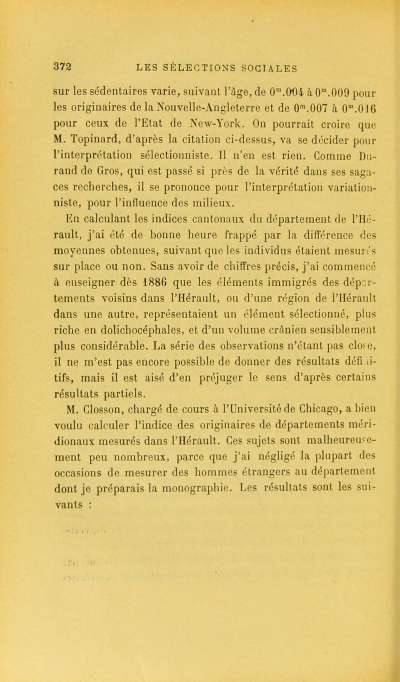 sur les sédentaires varie, suivant l’âge, de 0m.(X)4 à 0m.009 pour les originaires de la Nouvelle-Angleterre et de 0m.007 à Om.016 pour ceux de l’Etat de New-York. On pourrait croire que M. Topinard, d’après la citation ci-dessus, va se décider pour l’interprétation sélectionniste. Il n’en est rien. Comme Du- rand de Gros, qui est passé si près de la vérité dans ses saga- ces recherches, il se prononce pour l’interprétation variation- niste, pour l’influence des milieux. En calculant les indices cantonaux du département de l’Hé- rault, j’ai été de bonne heure frappé par la différence des moyennes obtenues, suivant que les individus étaient mesurés sur place ou non. Sans avoir de chiffres précis, j’ai commencé à enseigner dès 1886 que les éléments immigrés des dépar- tements voisins dans l’Hérault, ou d’une région de l’Hérault dans une autre, représentaient un élément sélectionné, plus riche en dolichocéphales, et d’un volume crânien sensiblement plus considérable. La série des observations n’étant pas clore, il ne m’est pas encore possible de donner des résultats défi ii- tifs, mais il est aisé d’en préjuger le sens d’après certains résultats partiels. M. Closson, chargé de cours à l’Université de Chicago, a bien voulu calculer l’indice des originaires de départements méri- dionaux mesurés dans l’Hérault. Ces sujets sont malheureuse- ment peu nombreux, parce que j’ai négligé la plupart des occasions de mesurer des hommes étrangers au département dont je préparais la monographie. Les résultats sont les sui- vants :