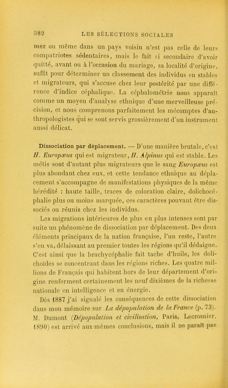 mer ou môme dans un pays voisin n’est pas celie de leurs compatriotes sédentaires, mais le fait si secondaire d’avoir quitté, avant ou à l’occasion du mariage, sa localité d’origine, suffit pour déterminer un classement des individus en stables et migrateurs, qui s’accuse chez leur postérité par une diffé- rence d’indice céphalique. La céphalométrie nous apparaît comme un moyen d’analyse ethnique d’une merveilleuse pré- cision, et nous comprenons parfaitement les mécomptes d’an- thropologistes qui se sont servis grossièrement d’un instrument aussi délicat. Dissociation par déplacement. — D’une manière brutale, c’est H. Européens qui est migrateur, H. Alpinus qui est stable. Les métis sont d’autant plus migrateurs que le sang Européens est plus abondant chez eux, et cette tendance ethnique au dépla- cement s’accompagne de manifestations physiques de la môme hérédité : haute taille, traces de coloration claire, dolichocé- phalie plus ou moins marquée, ces caractères pouvant être dis- sociés ou réunis chez les individus. Les migrations intérieures de plus en plus intenses sont par suite un phénomène de dissociation par déplacement. Des deux éléments principaux de la nation française, l’un reste, l’autre s’en va, délaissant au premier toutes les régions qu’il dédaigne. C’est ainsi que la brachycéphalie fait tache d’huile, les doli- choïdes se concentrant dans les régions riches. Les quatre mil- lions de Français qui habitent hors de leur département d’ori- gine renferment certainement les neuf dixièmes de la richesse nationale en intelligence et en énergie. Dès 1887 j’ai signalé les conséquences de cette dissociation dans mon mémoire sur La dépopulation de la France (p. 73). M. Dumont {Dépopulation et civilisation, Paris, Lecrosnier, 1890) est arrivé aux môines conclusions, mais il ne parait pas