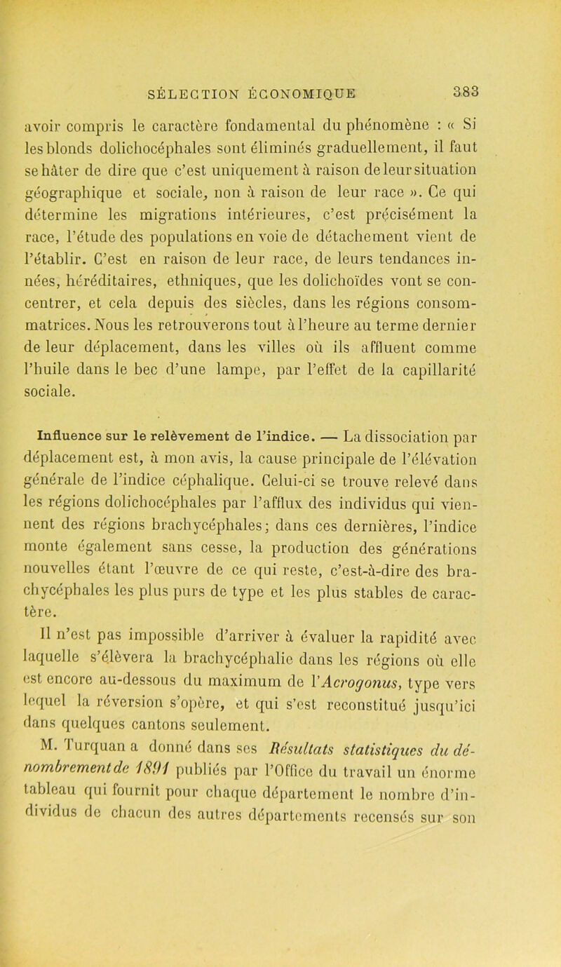 avoir compris le caractère fondamental du phénomène : « Si les blonds dolichocéphales sont éliminés graduellement, il faut se hâter de dire que c’est uniquement à raison de leur situation géographique et sociale, non à raison de leur race ». Ce qui détermine les migrations intérieures, c’est précisément la race, l’étude des populations en voie de détachement vient de l’établir. C’est en raison de leur race, de leurs tendances in- nées, héréditaires, ethniques, que les dolichoïdes vont se con- centrer, et cela depuis des siècles, dans les régions consom- matrices. Nous les retrouverons tout à l’heure au terme dernier de leur déplacement, dans les villes où ils affluent comme l’huile dans le bec d’une lampe, par l’effet de la capillarité sociale. Influence sur le relèvement de l’indice. — La dissociation par déplacement est, à mon avis, la cause principale de l’élévation générale de l’indice céphalique. Celui-ci se trouve relevé dans les régions dolichocéphales par l’afflux des individus qui vien- nent des régions brachycéphales; dans ces dernières, l’indice monte également sans cesse, la production des générations nouvelles étant l’œuvre de ce qui reste, c’est-à-dire des bra- chycéphales les plus purs de type et les plus stables de carac- tère. Il n’est pas impossible d’arriver à évaluer la rapidité avec laquelle s’élèvera la brachycéphalie dans les régions où elle est encore au-dessous du maximum de Y Acrogonus, type vers lequel la réversion s’opère, et qui s’est reconstitué jusqu’ici dans quelques cantons seulement. M. 1 urquan a donne dans ses Résultats statistiques du dé- nombrement de 1891 publies par l’Office du travail un énorme tableau qui fournit pour chaque département le nombre d’in- dividus de chacun des autres départements recensés sur son