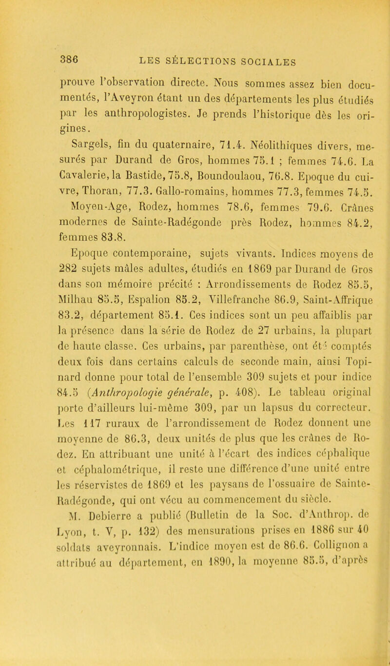 prouve l’observation directe. Nous sommes assez bien docu- mentés, l’Aveyron étant un des départements les plus étudiés par les anthropologistes. Je prends l’historique dès les ori- gines. Sargels, fin du quaternaire, 71.4. Néolithiques divers, me- surés par Durand de Gros, hommes 75.1 ; femmes 74.G. La Cavalerie, la Bastide, 75.8, Boundoulaou, 7G.8. Epoque du cui- vre, Thoran, 77.3. Gallo-romains, hommes 77.3, femmes 74.5. Moyen-Age, Rodez, hommes 78.6, femmes 79.G. Crânes modernes de Sainte-Radégonde près Rodez, hommes 84.2, femmes 83.8. Epoque contemporaine, sujets vivants. Indices moyens de 282 sujets mâles adultes, étudiés en 1869 par Durand de Gros dans son mémoire précité : Arrondissements de Rodez 85.5, Milhau 85.5, Espalion 85.2, Villefranche 86.9, Saint-Affrique 83.2, département 85.1. Ces indices sont un peu affaiblis par la présence dans la série de Rodez de 27 urbains, la plupart de haute classe. Ces urbains, par parenthèse, ont été comptés deux fois dans certains calculs de seconde main, ainsi Topi- nard donne pour total de l’ensemble 309 sujets et pour indice 84.5 (Anthropologie générale, p. 408). Le tableau original porte d’ailleurs lui-même 309, par un lapsus du correcteur. Les 117 ruraux de l’arrondissement de Rodez donnent une moyenne de 86.3, deux unités de plus que les crânes de Ro- dez. En attribuant une unité à l’écart des indices céphalique et céphalométrique, il reste une différence d’une unité entre les réservistes de 1869 et les paysans de l’ossuaire de Sainte- Radégonde, qui ont vécu au commencement du siècle. M. Debierre a publié (Bulletin de la Soc. d’Anthrop. de Lyon, t. Y, p. 132) des mensurations prises en 1886 sur 40 soldats aveyronnais. L’indice moyen est de 86.6. Collignon a attribué au département, en 1890, la moyenne 85.5, d’après