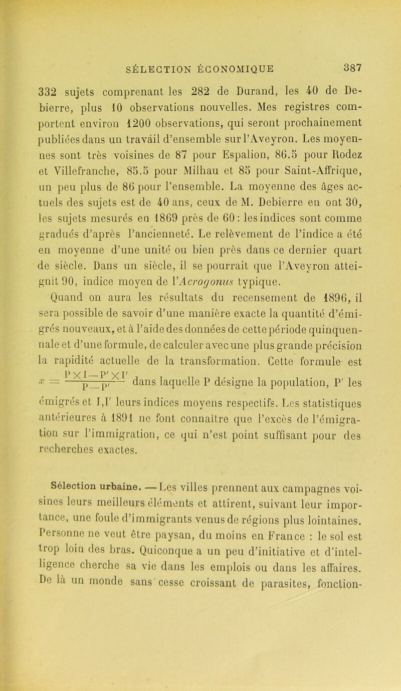 332 sujets comprenant les 282 de Durand, les 40 de De- bierre, plus 10 observations nouvelles. Mes registres com- portent environ 1200 observations, qui seront prochainement publiées dans un travail d’ensemble sur l’Aveyron. Les moyen- nes sont très voisines de 87 pour Espalion, 86.5 pour Rodez et Villefranche, 85.5 pour Milhau et 85 pour Saint-Affrique, un peu plus de 86 pour l’ensemble. La moyenne des âges ac- tuels des sujets est de 40 ans, ceux de M. Debierre en ont 30, les sujets mesurés en 1869 près de 60: les indices sont comme gradués d’après l’ancienneté. Le relèvement de l’indice a été en moyenne d’une unité ou bien près dans ce dernier quart de siècle. Dans un siècle, il se pourrait que l’Aveyron attei- gnit 90, indice moyen de Y Acrogonus typique. Quand on aura les résultats du recensement de 1896, il sera possible de savoir d’une manière exacte la quantité d’émi- grés nouveaux, et à l’aide des données de cettepériode quinquen- nale et d’une formule, de calculer avec une plus grande précision la rapidité actuelle de la transformation. Cette formule est * = 1 xp_p-— dans laquelle P désigne la population, P' les émigrés et IJ' leurs indices moyens respectifs. Les statistiques antérieures à 1891 ne font connaître que l’excès de l’émigra- tion sur l’immigration, ce qui n’est point suffisant pour des recherches exactes. Sélection urbaine. —Les villes prennent aux campagnes voi- sines leurs meilleurs éléments et attirent, suivant leur impor- tance, une foule d’immigrants venus de régions plus lointaines. Personne ne veut être paysan, du moins en France : le sol est trop loin des bras. Quiconque a un peu d’initiative et d’intel- ligence cherche sa vie dans les emplois ou dans les affaires. De la un monde sans cesse croissant de parasites, fonction-