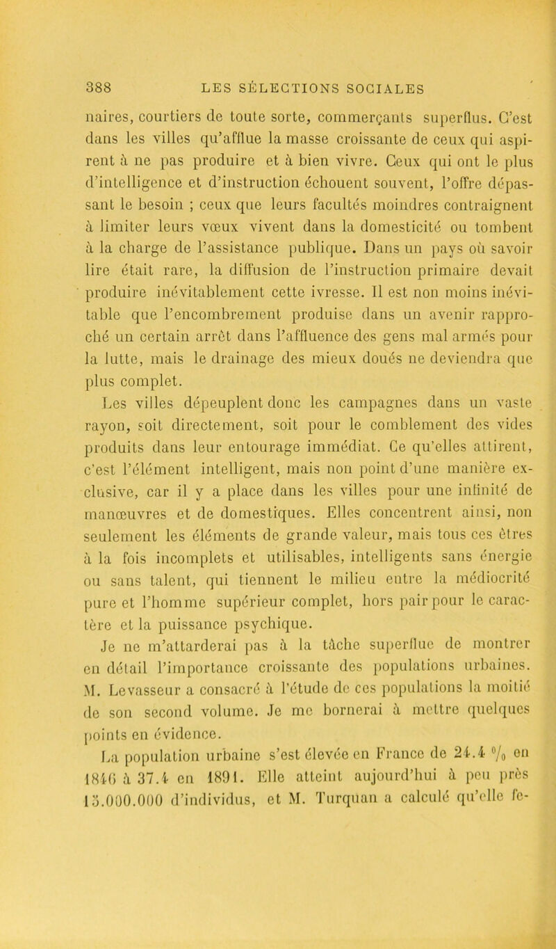 naires, courtiers de toute sorte, commerçants superflus. C’est dans les villes qu’afflue la masse croissante de ceux qui aspi- rent à ne pas produire et à bien vivre. Ceux qui ont le plus d’intelligence et d’instruction échouent souvent, l’offre dépas- sant le besoin ; ceux que leurs facultés moindres contraignent à limiter leurs vœux vivent dans la domesticité ou tombent à la charge de l’assistance publique. Dans un pays où savoir lire était rare, la diffusion de l’instruction primaire devait produire inévitablement cette ivresse. Il est non moins inévi- table que l’encombrement produise dans un avenir rappro- ché un certain arrêt dans l’affluence des gens mal armés pour la lutte, mais le drainage des mieux doués ne deviendra que plus complet. Les villes dépeuplent donc les campagnes dans un vaste rayon, soit directement, soit pour le comblement des vides produits dans leur entourage immédiat. Ce qu’elles attirent, c’est l’élément intelligent, mais non point d’une manière ex- clusive, car il y a place dans les villes pour une infinité de manœuvres et de domestiques. Elles concentrent ainsi, non seulement les éléments de grande valeur, mais tous ces êtres à la fois incomplets et utilisables, intelligents sans énergie ou sans talent, qui tiennent le milieu entre la médiocrité pure et l’homme supérieur complet, hors pair pour le carac- tère et la puissance psychique. Je ne m’attarderai pas à la tâche superflue de montrer en détail l’importance croissante des populations urbaines. M. Levasseur a consacré à l’étude de ces populations la moitié de son second volume. Je me bornerai à mettre quelques points en évidence. La population urbaine s’est élevée en France de 24.4 °/o 011 1840 à 37.4 en 1891. Elle atteint aujourd’hui â peu près ■15.000.000 d’individus, et M. Turqüan a calculé qu’elle fc-