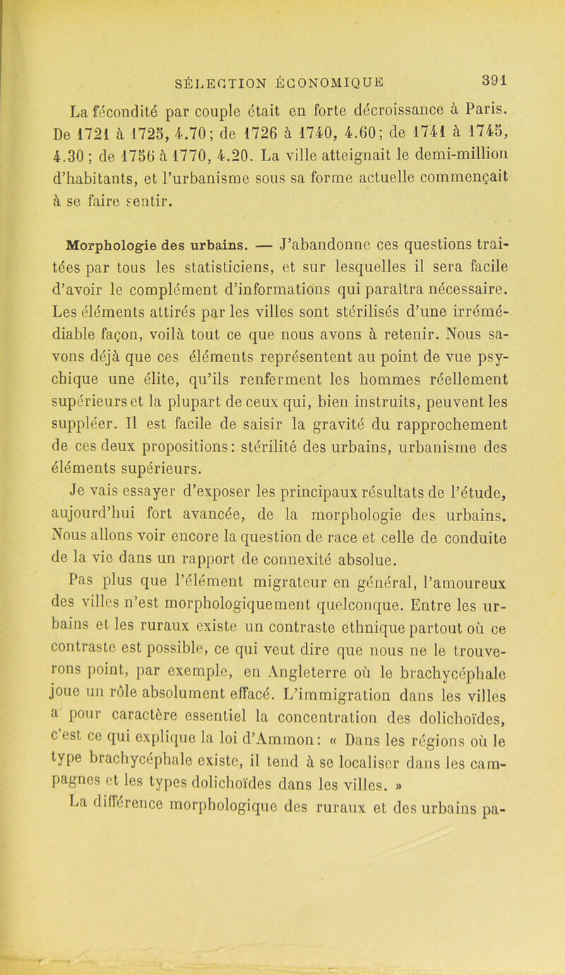 La fécondité par couple était en forte décroissance à Paris. De 1721 à 1725, 4.70; de 1726 à 1740, 4.60; de 1741 à 1745, 4.30 ; de 1756 à 1770, 4.20. La ville atteignait le demi-million d’habitants, et l’urbanisme sous sa forme actuelle commençait à se faire sentir. Morphologie des urbains. — J’abandonne ces questions trai- tées par tous les statisticiens, et sur lesquelles il sera facile d’avoir le complément d’informations qui paraîtra nécessaire. Les éléments attirés par les villes sont stérilisés d’une irrémé- diable façon, voilà tout ce que nous avons à retenir. Nous sa- vons déjà que ces éléments représentent au point de vue psy- chique une élite, qu’ils renferment les hommes réellement supérieurset la plupart de ceux qui, bien instruits, peuvent les suppléer. Il est facile de saisir la gravité du rapprochement de ces deux propositions: stérilité des urbains, urbanisme des éléments supérieurs. Je vais essayer d’exposer les principaux résultats de l’étude, aujourd’hui fort avancée, de la morphologie des urbains. Nous allons voir encore la question de race et celle de conduite de la vie dans un rapport de connexité absolue. Pas plus que l’élément migrateur en général, l’amoureux des villes n’est morphologiquement quelconque. Entre les ur- bains et les ruraux existe un contraste ethnique partout où ce contraste est possible, ce qui veut dire que nous ne le trouve- rons point, par exemple, en Angleterre où le brachycéphale joue un rôle absolument effacé. L’immigration dans les villes a pour caractère essentiel la concentration des dolichoïdes, c est ce qui explique la loi d’Ammon: « Dans les régions où le type brachycéphale existe, il tend à se localiser dans les cam- pagnes et les types dolichoïdes dans les villes. » La différence morphologique des ruraux et des urbains pa-