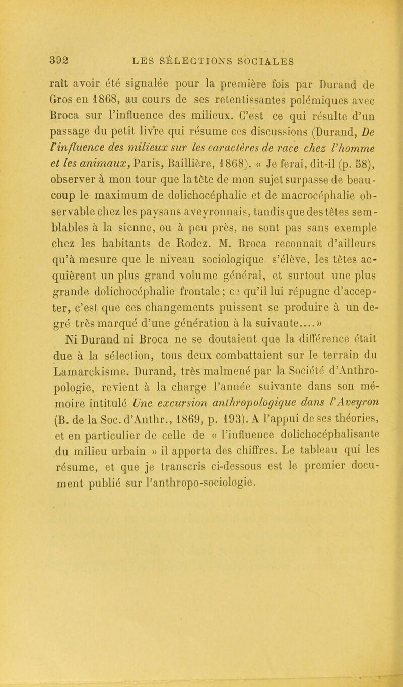 raît avoir été signalée pour la première fois par Durand de Gros en 1868, au cours de ses retentissantes polémiques avec Broca sur l’influence des milieux. C’est ce qui résulte d’un passage du petit livre qui résume ces discussions (Durand, De F influence des milieux sur les caractères de race chez l'homme et les animaux, Paris, Baillière, 1868). « Je ferai, dit-il (p. 58), observer à mon tour que la tête de mon sujet surpasse de beau- coup le maximum de dolichocéplialie et de macrocéphalie ob- servable chez les paysans aveyronnais, tandis que des tètes sem- blables à la sienne, ou à peu près, ne sont pas sans exemple chez les habitants de Rodez. M. Broca reconnaît d’ailleurs qu’à mesure que le niveau sociologique s’élève, les têtes ac- quièrent un plus grand volume général, et surtout une plus grande dolichocéplialie frontale; ce qu’il lui répugne d’accep- ter, c’est que ces changements puissent se produire à un de- gré très marqué d’une génération à la suivante » Ni Durand ni Broca ne se doutaient que la différence était due à la sélection, tous deux combattaient sur le terrain du Lamarckisme. Durand, très malmené par la Société d’Anthro- pologie, revient à la charge l’année suivante dans son mé- moire intitulé Une excursion anthropologique dans l'Aveyron (B. de la Soc. d’Anthr., 1869, p. 193). A l’appui de ses théories, et en particulier de celle de « l’influence dolichocéphalisante du milieu urbain » il apporta des chiffres. Le tableau qui les résume, et que je transcris ci-dessous est le premier docu- ment publié sur l’antliropo-sociologie.