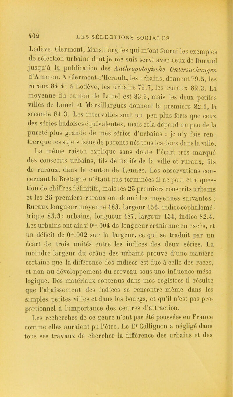 Lodève, Clermont, Marsillargues qui m’ont fourni les exemples de sélection urbaine dont je me suis servi avec ceux de Durand jusqu a la publication des Anthvopologische Unlersuchungen d’Ammon. A Clermont-l’Hérault, les urbains, donnent 79.5, les ruraux 84.4; à Lodève, les urbains 79.7, les ruraux 82.3. La moyenne' du canton de Lunel est 83.3, mais les deux petites villes de Lunel et Marsillargues donnent la première 82.1, la seconde 81.3. Les intervalles sont un peu plus forts que ceux des séries badoises équivalentes, mais cela dépend un peu de la pureté plus grande de mes séries d’urbains : je n’y fais ren- trer que les sujets issus de parents nés tous les deux dans la ville. La même raison explique sans doute l’écart très marqué des conscrits urbains, fils de natifs de la ville et ruraux, fils de ruraux, dans le canton de Rennes. Les observations con- cernant la Bretagne n’étant pas terminées il ne peut être ques- tion de chiffres définitifs, mais les 25 premiers conscrits urbains et les 25 premiers ruraux ont donné les moyennes suivantes : Ruraux longueur moyenne 183, largeur 156, indice céphalomé- trique 85.3; urbains, longueur 187, largeur 154, indice 82.4. Les urbains ont ainsi 0m.004 de longueur crânienne en excès, et un déficit de 0m.002 sur la largeur, ce qui se traduit par un écart de trois unités entre les indices des deux séries. La moindre largeur du crâne des urbains prouve d’une manière certaine que la différence des indices est due à celle des races, et non au développement du cerveau sous une influence méso- logique. Des matériaux contenus dans mes registres il résulte que l’abaissement des indices se rencontre même dans les simples petites villes et dans les bourgs, et qu’il n’est pas pro- portionnel à l’importance des centres d’attraction. Les recherches de ce genre n’ont pas été poussées en France comme elles auraient pu l’être. Le Dr Collignon a négligé dans tous ses travaux de chercher la différence des urbains et des