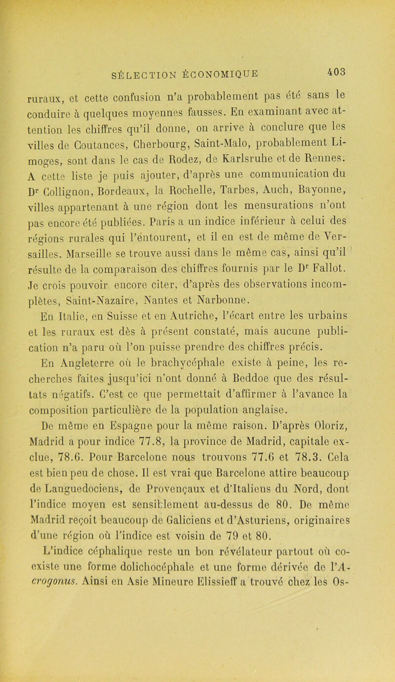 ruraux, et cette confusion n’a probablement pas été sans le conduire à quelques moyennes fausses. En examinant avec at- tention les chiffres qu’il donne, on arrive à conclure que les villes de Goutances, Cherbourg, Saint-Malo, probablement Li- moges, sont dans le cas de Rodez, de Karlsruhe et de Rennes. A cette liste je puis ajouter, d’après une communication du Dr Collignon, bordeaux, la Rochelle, Tarbes, Auch, Rayonne, villes appartenant à une région dont les mensurations n’ont pas encore été publiées. Paris a un indice inférieur à celui des régions rurales qui l’entourent, et il en est de même de Ver- sailles. Marseille se trouve aussi dans le même cas, ainsi qu’il résulte de la comparaison des chiffres fournis par le Dr Fallût. Je crois pouvoir encore citer, d’après des observations incom- plètes, Saint-Nazaire, Nantes et Narbonne. En Italie, en Suisse et en Autriche, l’écart entre les urbains et les ruraux est dès à présent constaté, mais aucune publi- cation n’a paru où l’on puisse prendre des chiffres précis. En Angleterre où le brachycéphale existe à peine, les re- cherches faites jusqu’ici n’ont donné à Reddoe que des résul- tats négatifs. C’est ce que permettait d’affirmer à l’avance la composition particulière de la population anglaise. De même en Espagne pour la même raison. D’après Oloriz, Madrid a pour indice 77.8, la province de Madrid, capitale ex- clue, 78.6. Pour Rarcelone nous trouvons 77.6 et 78.3. Cela est bien peu de chose. Il est vrai que Barcelone attire beaucoup de Languedociens, de Provençaux et d’Italiens du Nord, dont l’indice moyen est sensiblement au-dessus de 80. De même Madrid reçoit beaucoup de Galiciens et d’Asturiens, originaires d’une région où l’indice est voisin de 79 et 80. L’indice céphalique reste un bon révélateur partout où co- existe une forme dolichocéphale et une forme dérivée de l’A- crogonus. Ainsi en Asie Mineure Elissieff a trouvé chez les Os-