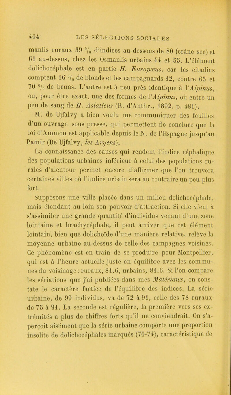 manlis ruraux 39 °/0 d’indices au-dessous de 80 (crâne sec) et 61 au-dessus, chez les Osmanlis urbains 44 et 53. L’élément dolichocéphale est en partie H. Europæus, car les citadins comptent 16 °/o de blonds et les campagnards 12, contre 65 et 70 °/o de bruns. L’autre est à peu près identique à YAlpinus, ou, pour être exact, une des formes de YAlpinus, où entre un peu de sang de El. Asiaticus (R. d’Anthr., 1892. p. 481). M. de Ujfalvy a bien voulu me communiquer des feuilles d’un ouvrage sous presse, qui permettent de conclure que la loi d’Ammon est applicable depuis le N. de l’Espagne jusqu’au Pamir (De Ujfalvy, les Aryens). La connaissance des causes qui rendent l’indice céphalique des populations urbaines inférieur à celui des populations ru- rales d’alentour permet encore d’affirmer que l’on trouvera certaines villes où l’indice urbain sera au contraire un peu plus fort. Supposons une ville placée dans un milieu dolichocéphale, mais étendant au loin son pouvoir d’attraction. Si elle vient à s’assimiler une grande quantité d’individus venant d’une zone lointaine et brachycéphale, il peut arriver que cet élément lointain, bien que dolichoïde d’une manière relative, relève la moyenne urbaine au-dessus de celle des campagnes voisines. Ce phénomène est en train de se produire pour Montpellier, qui est à l’heure actuelle juste en équilibre avec les commu- nes du voisinage: ruraux, 81.6, urbains, 81.6. Si l’on compare les sériations que j’ai publiées dans mes Matériaux, on cons- tate le caractère factice de l’équilibre des indices. La série urbaine, de 99 individus, va de 72 à 91, celle des 78 ruraux de 75 à 91. La seconde est régulière, la première vers ses ex- trémités a plus de chiffres forts qu’il ne conviendrait. On s’a- perçoit aisément que la série urbaine comporte une proportion insolite de dolichocéphales marqués (70-74), caractéristique de