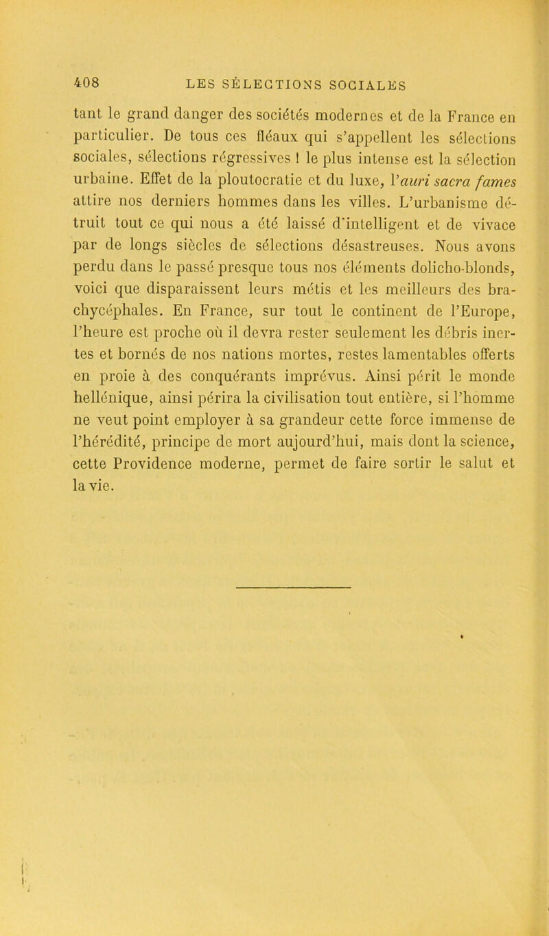 tant le grand danger des sociétés modernes et de la France en particulier. De tous ces fléaux qui s’appellent les sélections sociales, sélections régressives ! le plus intense est la sélection urbaine. Effet de la ploutocratie et du luxe, 1 ’auri sacra famés attire nos derniers hommes dans les villes. L’urbanisme dé- truit tout ce qui nous a été laissé d'intelligent et de vivace par de longs siècles de sélections désastreuses. Nous avons perdu dans le passé presque tous nos éléments dolicho-blonds, voici que disparaissent leurs métis et les meilleurs des bra- chycéphales. En France, sur tout le continent de l’Europe, l’heure est proche où il devra rester seulement les débris iner- tes et bornés de nos nations mortes, restes lamentables offerts en proie à des conquérants imprévus. Ainsi périt le monde hellénique, ainsi périra la civilisation tout entière, si l’homme ne veut point employer à sa grandeur cette force immense de l’hérédité, principe de mort aujourd’hui, mais dont la science, cette Providence moderne, permet de faire sortir le salut et la vie.