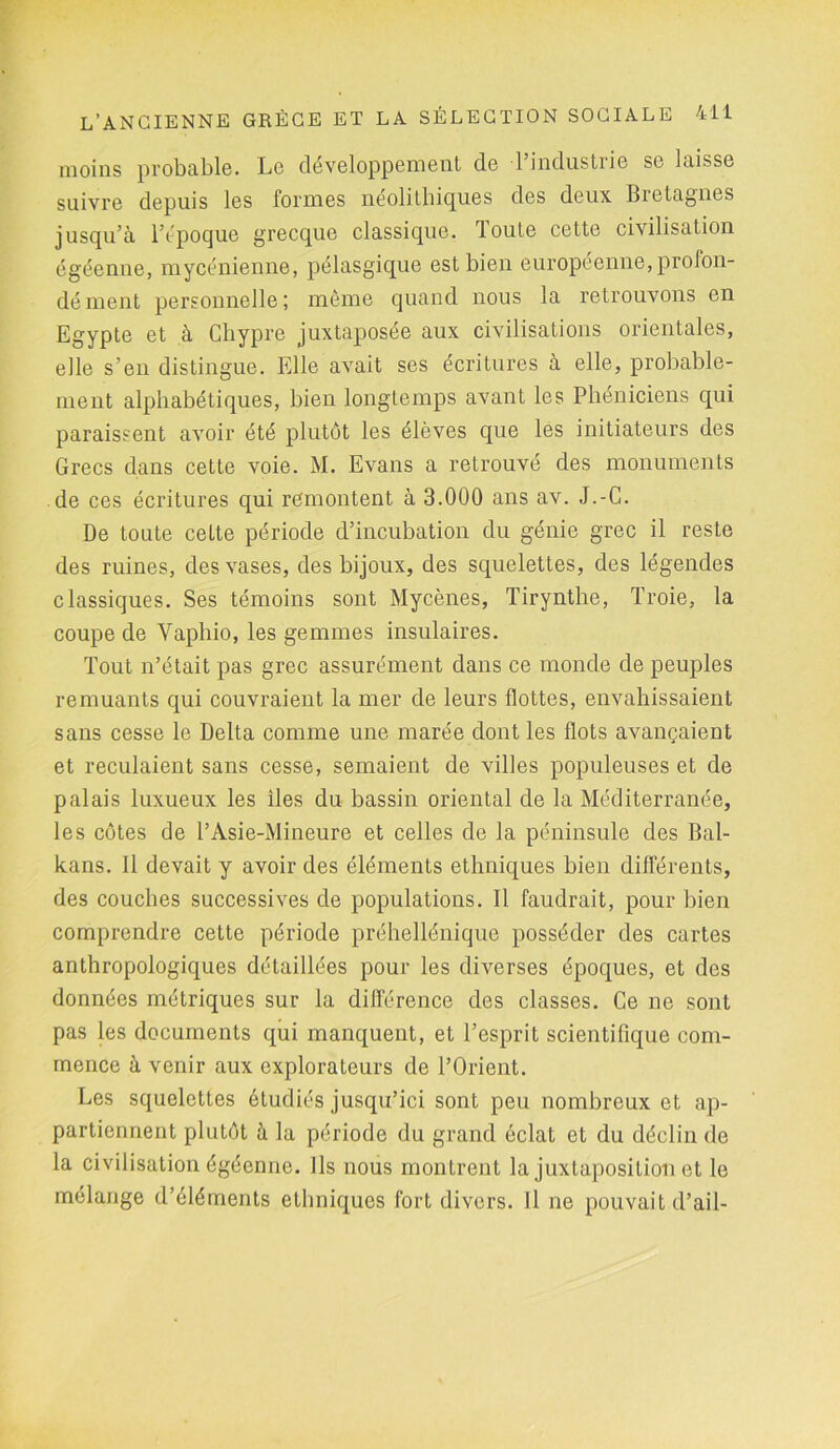 moins probable. Lo développement de 1 industrie se laisse suivre depuis les formes néolithiques des deux Bietagnes jusqu’à l’époque grecque classique. Toute cette civilisation égéenne, mycénienne, pélasgique est bien européenne, profon- dément personnelle; même quand nous la retrouvons en Egypte et à Chypre juxtaposée aux civilisations orientales, elle s’en distingue. Elle avait ses écritures à elle, probable- ment alphabétiques, bien longtemps avant les Phéniciens qui paraissent avoir été plutôt les élèves que les initiateurs des Grecs dans cette voie. M. Evans a retrouvé des monuments de ces écritures qui remontent à 3.000 ans av. J.-C. De toute cette période d’incubation du génie grec il reste des ruines, des vases, des bijoux, des squelettes, des légendes classiques. Ses témoins sont Mycènes, Tirynthe, Troie, la coupe de Vaphio, les gemmes insulaires. Tout n’était pas grec assurément dans ce monde de peuples remuants qui couvraient la mer de leurs flottes, envahissaient sans cesse le Delta comme une marée dont les flots avançaient et reculaient sans cesse, semaient de villes populeuses et de palais luxueux les îles du bassin oriental de la Méditerranée, les côtes de l’Asie-Mineure et celles de la péninsule des Bal- kans. 11 devait y avoir des éléments ethniques bien différents, des couches successives de populations. Il faudrait, pour bien comprendre cette période préhellénique posséder des cartes anthropologiques détaillées pour les diverses époques, et des données métriques sur la différence des classes. Ce ne sont pas les documents qui manquent, et l’esprit scientifique com- mence à venir aux explorateurs de l’Orient. Les squelettes étudiés jusqu’ici sont peu nombreux et ap- partiennent plutôt à la période du grand éclat et du déclin de la civilisation égéenne. Ils nous montrent la juxtaposition et le mélange d’éléments ethniques fort divers. Il ne pouvait d’ail-