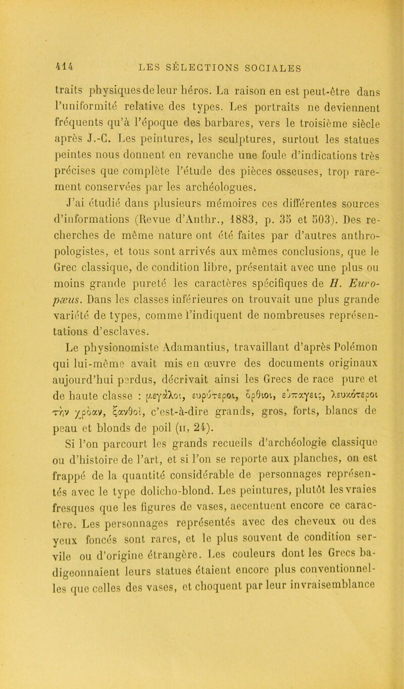 traits physiques de leur héros. La raison en est peut-être dans l’uniformité relative des types. Les portraits ne deviennent fréquents qu’à l’époque des barbares, vers le troisième siècle après J.-C. Les peintures, les sculptures, surtout les statues peintes nous donnent en revanche une foule d’indications très précises que complète l’élude des pièces osseuses, trop rare- ment conservées par les archéologues. J’ai étudié dans plusieurs mémoires ces différentes sources d’informations (Revue d’Anthr., 1883, p. 33 et 503). Des re- cherches de même nature ont été faites par d’autres anthro- pologistes, et tous sont arrivés aux mêmes conclusions, que le Grec classique, de condition libre, présentait avec une plus ou moins grande pureté les caractères spécifiques de H. Euro- péens. Dans les classes inférieures on trouvait une plus grande variété de types, comme l’indiquent de nombreuses représen- tations d’esclaves. Le physionomiste Adamantius, travaillant d’après Polémon qui lui-même avait mis en œuvre des documents originaux aujourd’hui perdus, décrivait ainsi les Grecs de race pure et de haute classe : yeyàXoi, supurspoi, opOioi, e’j-a.yet:, Xeuxôrepot T7)v ypôav, ^avOoi, c’est-à-dire grands, gros, forts, blancs de peau et blonds de poil (h, 21). Si l’on parcourt les grands recueils d’archéologie classique ou d’histoire de l’art, et si l’on se reporte aux planches, on est frappé de la quantité considérable de personnages représen- tés avec le type dolicho-blond. Les peintures, plutôt les vraies fresques que les figures de vases, accentuent encore ce carac- tère. Les personnages représentés avec des cheveux ou des yeux foncés sont rares, et le plus souvent de condition ser- vile ou d’origine étrangère. Les couleurs dont les Grecs ba- digeonnaient leurs statues étaient encore plus conventionnel- les que celles des vases, et choquent par leur invraisemblance