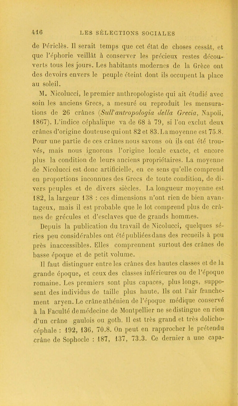 de Périclès. Il serait temps que cet état de choses cessât, et que Péphorie veillât à conserver les précieux restes décou- verts tous les jours. Les habitants modernes de la Grèce ont des devoirs envers le peuple éteint dont ils occupent la place au soleil. M. Nicolucci, le premier anthropologiste qui ait étudié avec soin les anciens Grecs, a mesuré ou reproduit les mensura- tions de 26 crânes (Sull’antropologia délia Grecia, Napoli, 1867). L’indice céphalique va de 68 à 79, si l’on exclut deux crânes d’origine douteuse qui ont 82 et 83. La moyenne est 73.8. Pour une partie de ces crânes nous savons où ils ont été trou- vés, mais nous ignorons l’origine locale exacte, et encore plus la condition de leurs anciens propriétaires. La moyenne de Nicolucci est donc artificielle, en ce sens qu’elle comprend en proportions inconnues des Grecs de toute condition, de di- vers peuples et de divers siècles. La longueur moyenne est 182, la largeur 138 : ces dimensions n’ont rien de bien avan- tageux, mais il est probable que le lot comprend plus de crâ- nes de grécules et d’esclaves que de grands hommes. Depuis la publication du travail de Nicolucci, quelques sé- ries peu considérables ont été publiées dans des recueils à peu près inaccessibles. Elles comprennent surtout des crânes de basse époque et de petit volume. Il faut distinguer entre les crânes des hautes classes et de la grande époque, et ceux des classes inférieures ou de l’époque romaine. Les premiers sont plus capaces, plus longs, suppo- sent des individus de taille plus haute. Ils ont l’air franche- ment aryen. Le crâne athénien de l’époque médique conservé à la Faculté de médecine de Montpellier ne se distingue en rien d’un crâne gaulois ou goth. Il est très grand et très dolicho- céphale : 192, 136, 70.8. On peut en rapprocher le prétendu crâne de Sophocle : 187, 137, 73.3. Ce dernier a une capa-