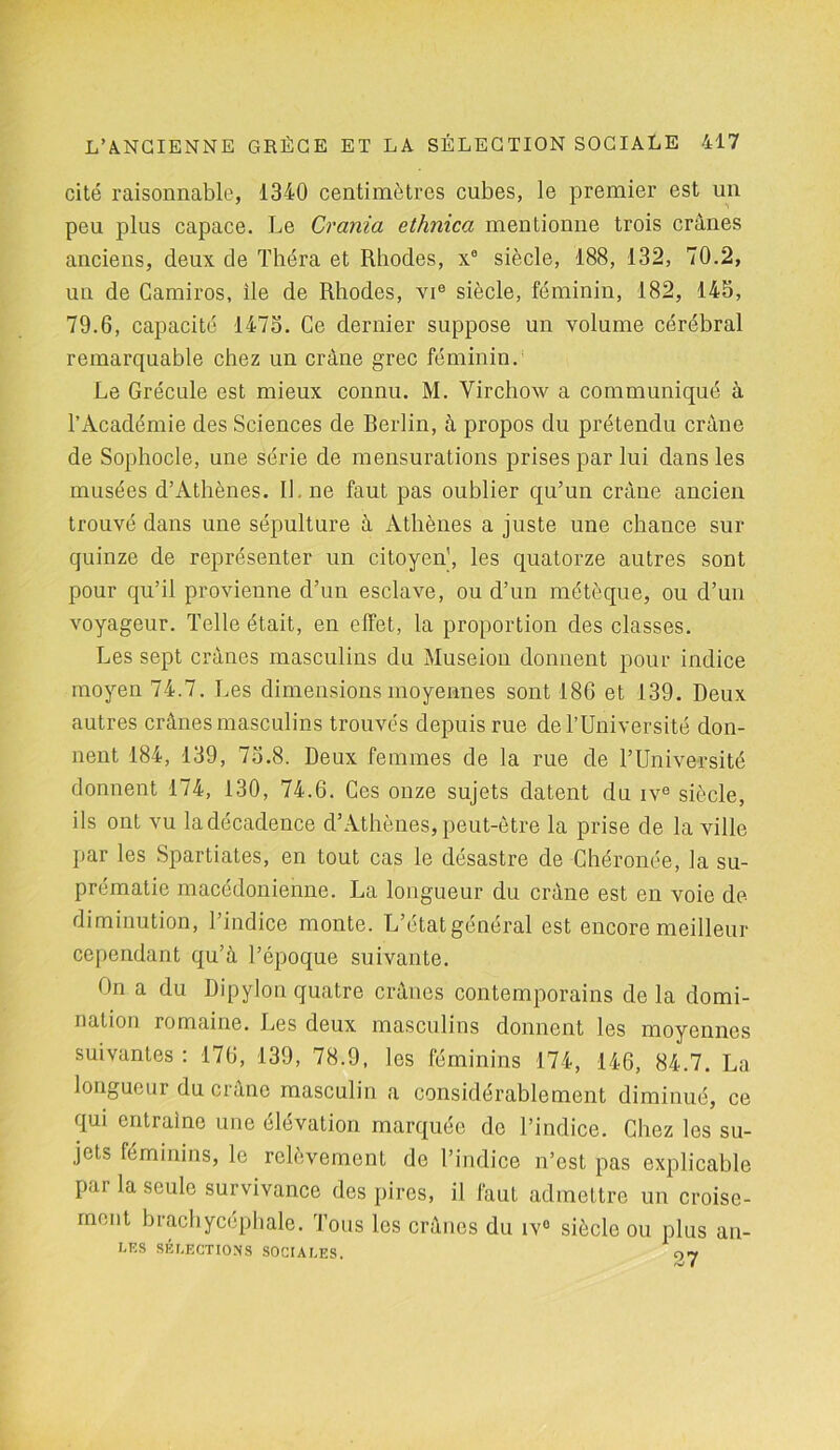 cité raisonnable, 1340 centimètres cubes, le premier est un peu plus capace. Le Crania ethnica mentionne trois crânes anciens, deux de Théra et Rhodes, x° siècle, 188, 132, 70.2, un de Camiros, ile de Rhodes, vie siècle, féminin, 182, 145, 79.6, capacité 1475. Ce dernier suppose un volume cérébral remarquable chez un crâne grec féminin. Le Grécule est mieux connu. M. Virchow a communiqué à l’Académie des Sciences de Berlin, à propos du prétendu crâne de Sophocle, une série de mensurations prises par lui dans les musées d’Athènes. IL ne faut pas oublier qu’un crâne ancien trouvé dans une sépulture à Athènes a juste une chance sur quinze de représenter un citoyen’, les quatorze autres sont pour qu’il provienne d’un esclave, ou d’un métèque, ou d’un voyageur. Telle était, en effet, la proportion des classes. Les sept crânes masculins du Museion donnent pour indice moyen 74.7. Les dimensions moyennes sont 186 et 139. Deux autres crânes masculins trouvés depuis rue de l’Université don- nent 184, 139, 75.8. Deux femmes de la rue de l’Université donnent 174, 130, 74.6. Ces onze sujets datent du ive siècle, ils ont vu la décadence d’Athènes, peut-être la prise de la ville par les Spartiates, en tout cas le désastre de Chéronée, la su- prématie macédonienne. La longueur du crâne est en voie de- diminution, l’indice monte. L’étatgénéral est encore meilleur cependant qu’à l’époque suivante. On a du Dipylon quatre crânes contemporains de la domi- nation romaine. Les deux masculins donnent les moyennes suivantes : 176, 139, 78.9, les féminins 174, 146, 84.7. La longueur du crâne masculin a considérablement diminué, ce qui entraîne une élévation marquée de l’indice. Chez les su- jets féminins, le relèvement de l’indice n’est pas explicable par la seule survivance des pires, il faut admettre un croise- ment brachycéphale. Tous les crânes du iv° sièclo ou plus ail- les SÉLECTIONS SOCIALES. 07