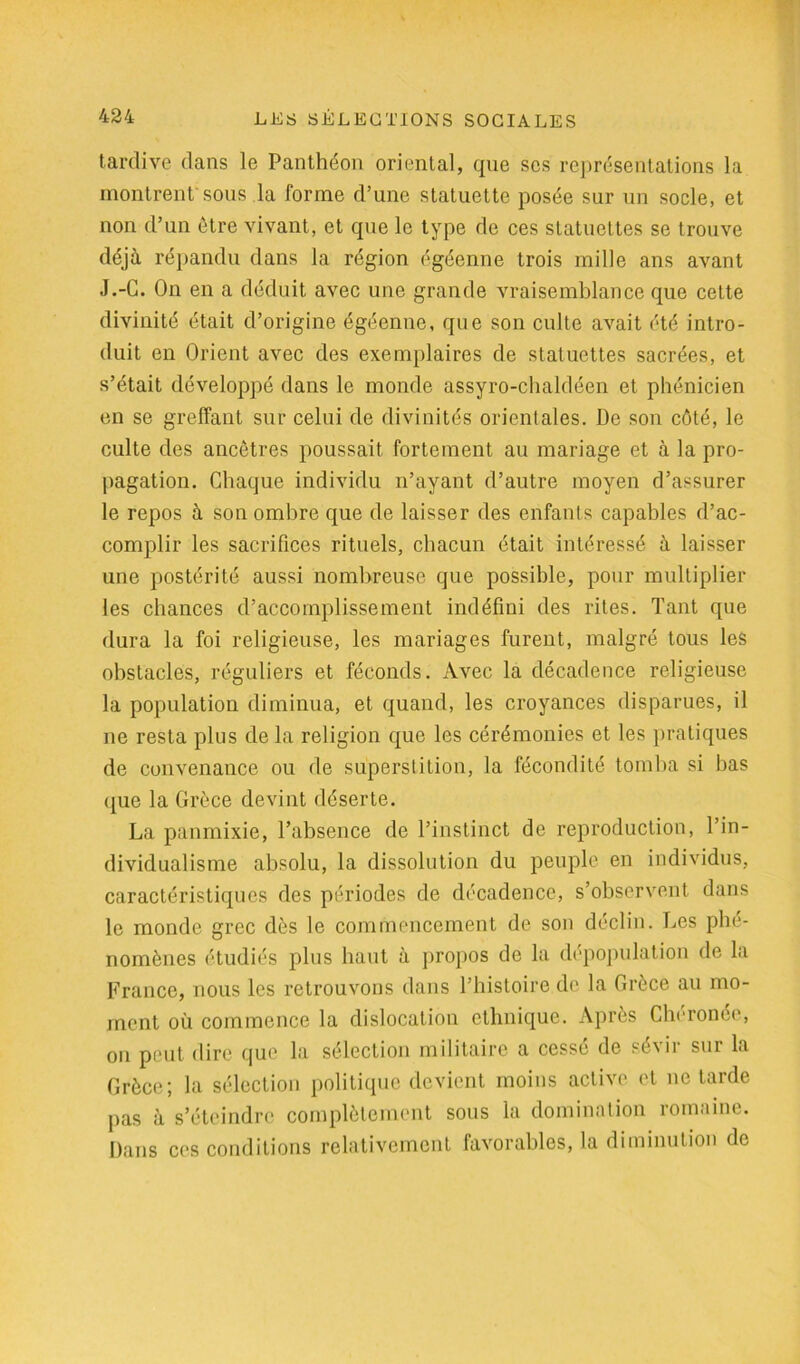 tardive dans le Panthéon oriental, que scs représentations la montrent sons la forme d’une statuette posée sur un socle, et non d’un être vivant, et que le type de ces statuettes se trouve déjà répandu dans la région égéenne trois mille ans avant J.-G. On en a déduit avec une grande vraisemblance que celte divinité était d’origine égéenne, que son culte avait été intro- duit en Orient avec des exemplaires de statuettes sacrées, et s’était développé dans le monde assyro-chaldéen et phénicien en se greffant sur celui de divinités orientales. De son côté, le culte des ancôtres poussait fortement au mariage et à la pro- pagation. Chaque individu n’ayant d’autre moyen d’assurer le repos à son ombre que de laisser des enfants capables d’ac- complir les sacrifices rituels, chacun était intéressé à laisser une postérité aussi nombreuse que possible, pour multiplier les chances d’accomplissement indéfini des rites. Tant que dura la foi religieuse, les mariages furent, malgré tous les obstacles, réguliers et féconds. Avec la décadence religieuse la population diminua, et quand, les croyances disparues, il ne resta plus de la religion que les cérémonies et les pratiques de convenance ou de superstition, la fécondité tomba si bas que la Grèce devint déserte. La panmixie, l’absence de l’instinct de reproduction, l’in- dividualisme absolu, la dissolution du peuple en individus, caractéristiques des périodes de décadence, s’observent dans le monde grec dès le commencement de son déclin. Les phé- nomènes étudiés plus haut à propos de la dépopulation de la France, nous les retrouvons dans l’histoire de la Grèce au mo- ment où commence la dislocation ethnique. Après Cberonée, on peut dire que la sélection militaire a cessé de sévir sur la Grèce; la sélection politique devient moins active et ne tarde pas à s’éteindre complètement sous la domination romaine. Dans ces conditions relativement favorables, la diminution de