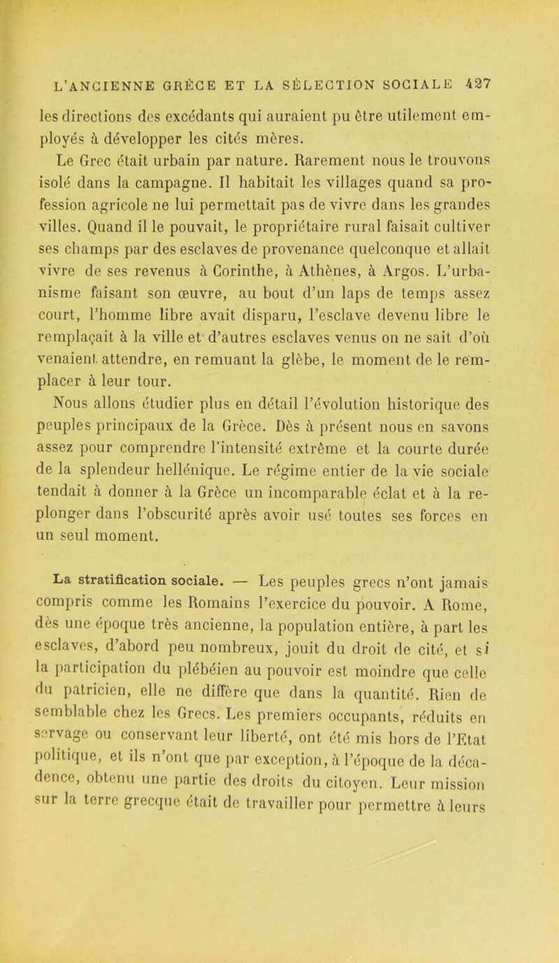 les directions des excédants qui auraient pu être utilement em- ployés à développer les cités mères. Le Grec était urbain par nature. Rarement nous le trouvons isolé dans la campagne. Il habitait les villages quand sa pro- fession agricole ne lui permettait pas de vivre dans les grandes villes. Quand il le pouvait, le propriétaire rural faisait cultiver ses champs par des esclaves de provenance quelconque et allait vivre de ses revenus à Corinthe, à Athènes, à Argos. L’urba- nisme faisant son œuvre, au bout d’un laps de temps assez court, l’homme libre avait disparu, l’esclave devenu libre le remplaçait à la ville et' d’autres esclaves venus on ne sait d’où venaient, attendre, en remuant la glèbe, le moment de le rem- placer à leur tour. Nous allons étudier plus en détail l’évolution historique des peuples principaux de la Grèce. Dès à présent nous en savons assez pour comprendre l’intensité extrême et la courte durée de la splendeur hellénique. Le régime entier de la vie sociale tendait à donner à la Grèce un incomparable éclat et à la re- plonger dans l’obscurité après avoir usé toutes ses forces en un seul moment. La stratification sociale. — Les peuples grecs n’ont jamais compris comme les Romains l’exercice du pouvoir. A Rome, dès une époque très ancienne, la population entière, à part les esclaves, d’abord peu nombreux, jouit du droit de cité, et si la participation du plébéien au pouvoir est moindre que celle du patricien, elle ne diffère que dans la quantité. Rien de semblable chez les Grecs. Les premiers occupants, réduits en servage ou conservant leur liberté, ont été mis hors de l’Etat politique, et ils n’ont que par exception, l’époque de la déca- dence, obtenu une partie des droits du citoyen. Leur mission sur la terre grecque était de travailler pour permettre à leurs