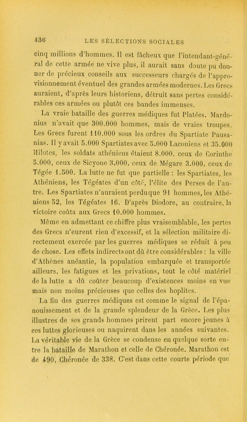 cinq millions d’hommes. Il est fâcheux que l’intendant-géné- ral de cette armée ne vive plus, il aurait sans doute pu don- ner de précieux conseils aux successeurs chargés de l’appro- visionnement éventuel des grandes armées modernes. Les Grecs auraient, d’après leurs historiens, détruit sans pertes considé- rables ces armées ou plutôt ces bandes immenses. La vraie bataille des guerres médiques fut Platées. Mardo- nius n’avait que 300.000 hommes, mais de vraies troupes. Les Grecs furent 110.000 sous les ordres du Spartiate Pausa- nias. 11 y avait 5.000 Spartiates avec 5.000 Laconiens et 35.000 I-Tilotes, les soldats athéniens étaient 8.000, ceux de Corinthe 5.000, ceux de Sicyone 3.000, ceux de Mégare 3.000, ceux de Tégée 1.500. La lutte ne fut que partielle : les Spartiates, les Athéniens, les Tégéates d’un côté, l’élite des Perses de l’au- tre. Les Spartiates n’auraient perduque 91 hommes, les Athé- niens 52, les Tégéates 16. D’après Diodore, au contraire, la victoire coûta aux Grecs 10.000 hommes. Même en admettant ce chiffre plus vraisemblable, les pertes des Grecs n’eurent rien d’excessif, et la sélection militaire di- rectement exercée par les guerres médiques se réduit à peu de chose. Les effets indirects ont dû être considérables : la ville d’Athènes anéantie, la population embarquée et transportée ailleurs, les fatigues et les privations, tout le côté matériel de la lutte a dû coûter beaucoup d’existences moins en vue mais non moins précieuses que celles des hoplites. La fin des guerres médiques est comme le signal de l’épa- nouissement et de la grande splendeur de la Grèce. Les plus illustres de ses grands hommes prirent part encore jeunes â ces luttes glorieuses ou naquirent dans les années suivantes. La véritable vie de la Grèce se condense en quelque sorte en- tre la bataille de Marathon et celle de Chéronée. Marathon est de 490, Chéronée de 338. C’est dans cette courte période que