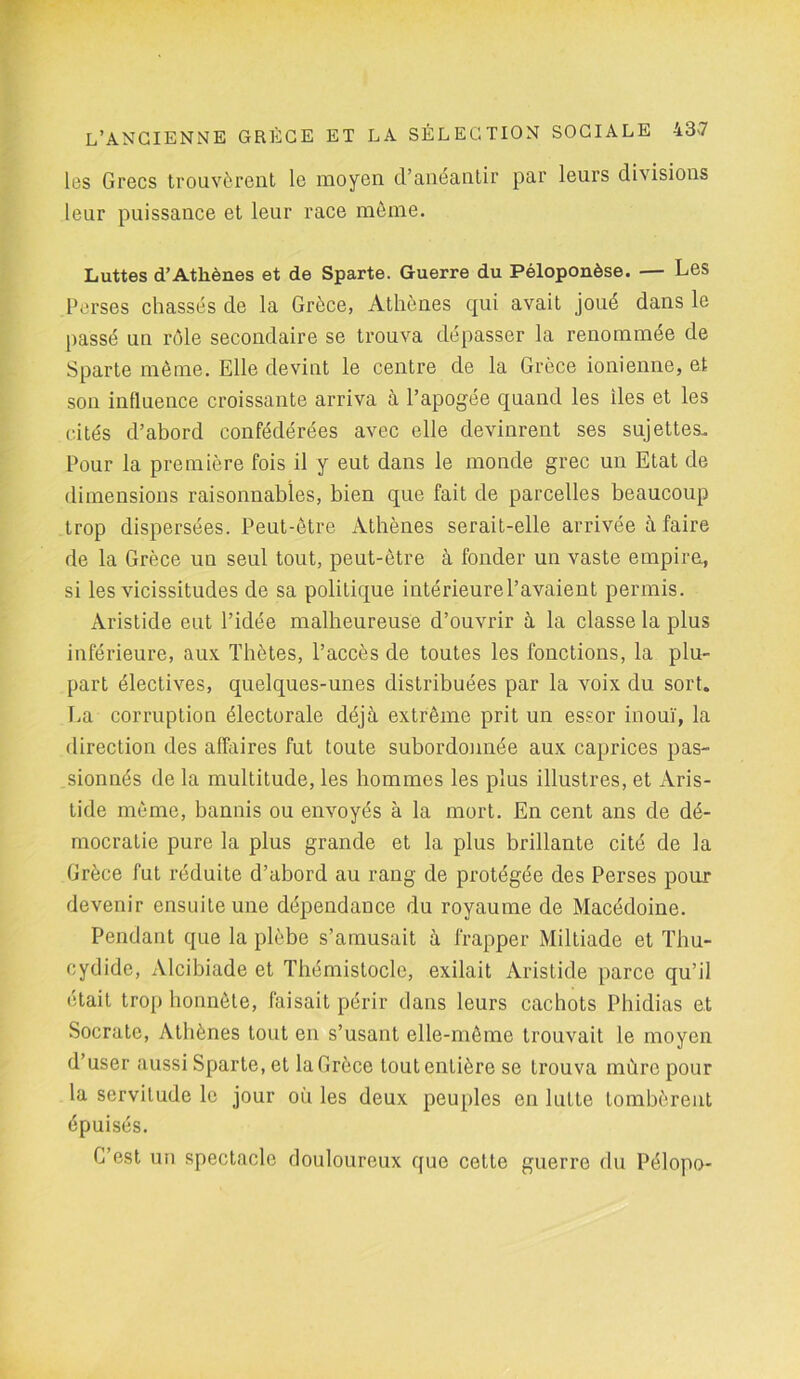 les Grecs trouvèrent le moyen d’anéantir par leurs divisions leur puissance et leur race même. Luttes d’Athènes et de Sparte. Guerre du Péloponèse. — Les Perses chassés de la Grèce, Athènes qui avait joué dans le passé un rôle secondaire se trouva dépasser la renommée de Sparte même. Elle devint le centre de la Grèce ionienne, et son influence croissante arriva à l’apogée quand les lies et les cités d’abord confédérées avec elle devinrent ses sujettes. Pour la première fois il y eut dans le monde grec un Etat de dimensions raisonnables, bien que fait de parcelles beaucoup trop dispersées. Peut-être Athènes serait-elle arrivée à faire de la Grèce un seul tout, peut-être à fonder un vaste empire, si les vicissitudes de sa politique intérieure l’avaient permis. Aristide eut l’idée malheureuse d’ouvrir à la classe la plus inférieure, aux Thètes, l’accès de toutes les fonctions, la plu- part électives, quelques-unes distribuées par la voix du sort. La corruption électorale déjà extrême prit un essor inouï, la direction des affaires fut toute subordonnée aux caprices pas- sionnés de la multitude, les hommes les plus illustres, et Aris- tide même, bannis ou envoyés à la mort. En cent ans de dé- mocratie pure la plus grande et la plus brillante cité de la Grèce fut réduite d’abord au rang de protégée des Perses pour devenir ensuite une dépendance du royaume de Macédoine. Pendant que la plèbe s’amusait à frapper Miltiade et Thu- cydide, Alcibiade et Thémistocle, exilait Aristide parce qu’il était trop honnête, faisait périr dans leurs cachots Phidias et Socrate, Athènes tout en s’usant elle-même trouvait le moyen d’user aussi Sparte, et la Grèce tout entière se trouva mure pour la servitude le jour où les deux peuples en lutte tombèrent épuisés. C’est un spectacle douloureux que cette guerre du Pélopo-