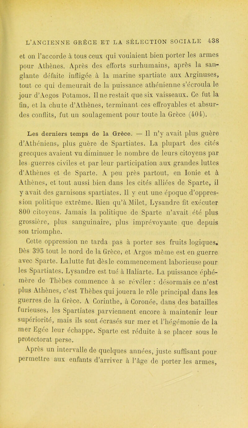 et on l’accorde à tous ceux qui voulaient bien porter les armes pour Athènes. Après des efforts surhumains, après la san- glante défaite infligée à la marine Spartiate aux Arginuses, tout ce qui demeurait de la puissance athénienne s’écroula le jour d’Aegos Potamos. Il ne restait que six vaisseaux. Ce fut la fin, et la chute d’Athènes, terminant ces effroyables et absur- des conflits, fut un soulagement pour toute la Grèce (404). Les derniers temps de la Grèce. — Il n’y avait plus guère d’Athéniens, plus guère de Spartiates. La plupart des cités grecques avaient vu diminuer le nombre de leurs citoyens par les guerres civiles et par leur participation aux grandes luttes d’Athènes et de Sparte. A peu près partout, en Ionie et à Athènes, et tout aussi bien dans les cités alliées de Sparte, il y avait des garnisons Spartiates. Il y eut une époque d’oppres- sion politique extrême. Rien qu’à Milet, Lysandre fit exécuter 800 citoyens. Jamais la politique de Sparte n’avait été plus grossière, plus sanguinaire, plus imprévoyante que depuis son triomphe. Cette oppression ne tarda pas à porter ses fruits logiques. Dès 395 tout le nord de la Grèce, et Argos même est en guerre avec Sparte. Lalutte fut dèsle commencement laborieuse pour les Spartiates. Lysandre est tué à Ilaliarte. La puissance éphé- mère de Thèbes commence à se révéler : désormais ce n’est plus Athènes, c’est Thèbes qui jouera le rôle principal dans les guerres de la Grèce. A Corinthe, à Coronée, dans des batailles furieuses, les Spartiates parviennent encore à maintenir leur supériorité, mais ils sont écrasés sur mer et l’hégémonie de la mer Egee leur échappe. Sparte est réduite à se placer sous le protectorat perse. Après un intervalle de quelques années, juste suffisant pour permettre aux enfants d’arriver à l’âge de porter les armes,