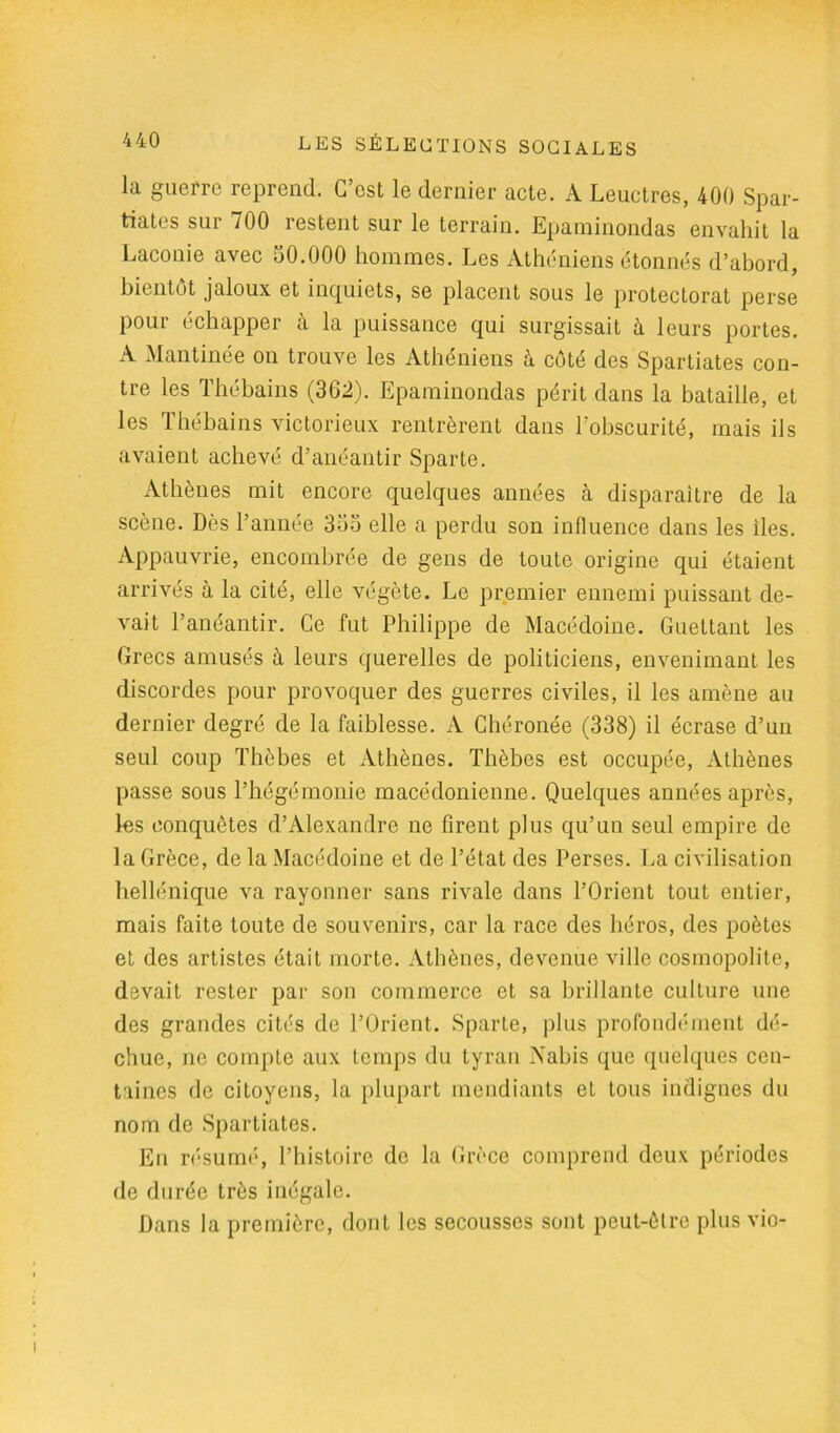 la guerre reprend. C’est le dernier acte. A Leuctres, 400 Spar- tiates sur 700 restent sur le terrain. Epaminondas envahit la Laconie avec 50.000 hommes. Les Athéniens étonnés d’abord, bientôt jaloux et inquiets, se placent sous le protectorat perse pour échapper à la puissance qui surgissait à leurs portes. A Mantinée on trouve les Athéniens à côté des Spartiates con- tre les Thébains (362). Epaminondas périt dans la bataille, et les Thébains victorieux rentrèrent dans l'obscurité, mais ils avaient achevé d’anéantir Sparte. Athènes mit encore quelques années à disparaître de la scène. Dès Tannée 355 elle a perdu son influence dans les îles. Appauvrie, encombrée de gens de toute origine qui étaient arrivés à la cité, elle végète. Le premier ennemi puissant de- vait l’anéantir. Ce fut Philippe de Macédoine. Guettant les Grecs amusés à leurs querelles de politiciens, envenimant les discordes pour provoquer des guerres civiles, il les amène au dernier degré de la faiblesse. A Chéronée (338) il écrase d’un seul coup Thèbes et Athènes. Thèbes est occupée, Athènes passe sous l’hégémonie macédonienne. Quelques années après, les conquêtes d’Alexandre ne firent plus qu’un seul empire de la Grèce, de la Macédoine et de l’état des Perses. La civilisation hellénique va rayonner sans rivale dans l’Orient tout entier, mais faite toute de souvenirs, car la race des héros, des poètes et des artistes était morte. Athènes, devenue ville cosmopolite, devait rester par son commerce et sa brillante culture une des grandes cités de l’Orient. Sparte, plus profondément dé- chue, ne compte aux temps du tyran Nabis que quelques cen- taines de citoyens, la plupart mendiants et tous indignes du nom de Spartiates. En résumé, l’histoire de la Grèce comprend deux périodes de durée très inégale. Dans la première, dont les secousses sont peut-être plus vio-