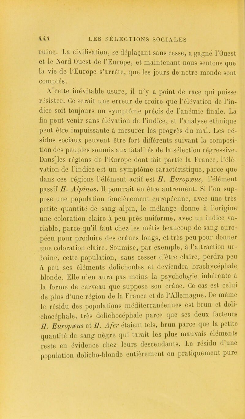 ruine. La civilisation, se déplaçant sans cesse, a gagné l’Ouest et le Nord-Ouest de l’Europe, et maintenant nous sentons que la vie de l’Europe s’arrête, que les jours de notre monde sont comptés. A cette inévitable usure, il n’y a point de race qui puisse résister. Ce serait une erreur de croire que l’élévation de l’in- dice soit toujours un symptôme précis de l’anémie finale. La fin peut venir sans élévation de l’indice, et l’analyse ethnique peut être impuissante à mesurer les progrès du mal. Les ré- sidus sociaux peuvent être fort différents suivant la composi- tion des peuples soumis aux fatalités de la sélection régressive. Dans'les régions de l’Europe dont fait partie la France, l’élé- vation de l’indice est un symptôme caractéristique, parce que dans ces régions l’élément actif est H. Europæus, l’élément passif H. Alpinus. Il pourrait en être autrement. Si l’on sup- pose une population foncièrement européenne, avec une très petite quantité de sang alpin, le mélange donne à l’origine une coloration claire à peu près uniforme, avec un indice va- riable, parce qu’il faut chez les métis beaucoup de sang euro- péen pour produire des crânes longs, et très peu pour donner une coloration claire. Soumise, par exemple, à l’attraction ur- baine, cette population, sans cesser d’être claire, perdra peu à peu ses éléments dolichoïdes et deviendra brachycéphale blonde. Elle n’en aura pas moins la psychologie inhérente à la forme de cerveau que suppose son crâne. Ce cas est celui de plus d’une région de la France cl de l’Allemagne. De même le résidu des populations méditerranéennes est brun et doli- chocéphale, très dolichocéphale parce que ses deux facteurs //. Europæus et U. A fer étaient tels, brun parce que la petite quantité de sang nègre qui tarait les plus mauvais éléments reste en évidence chez leurs descendants. Le résidu d’une population dolicho-blondc entièrement ou pratiquement pure