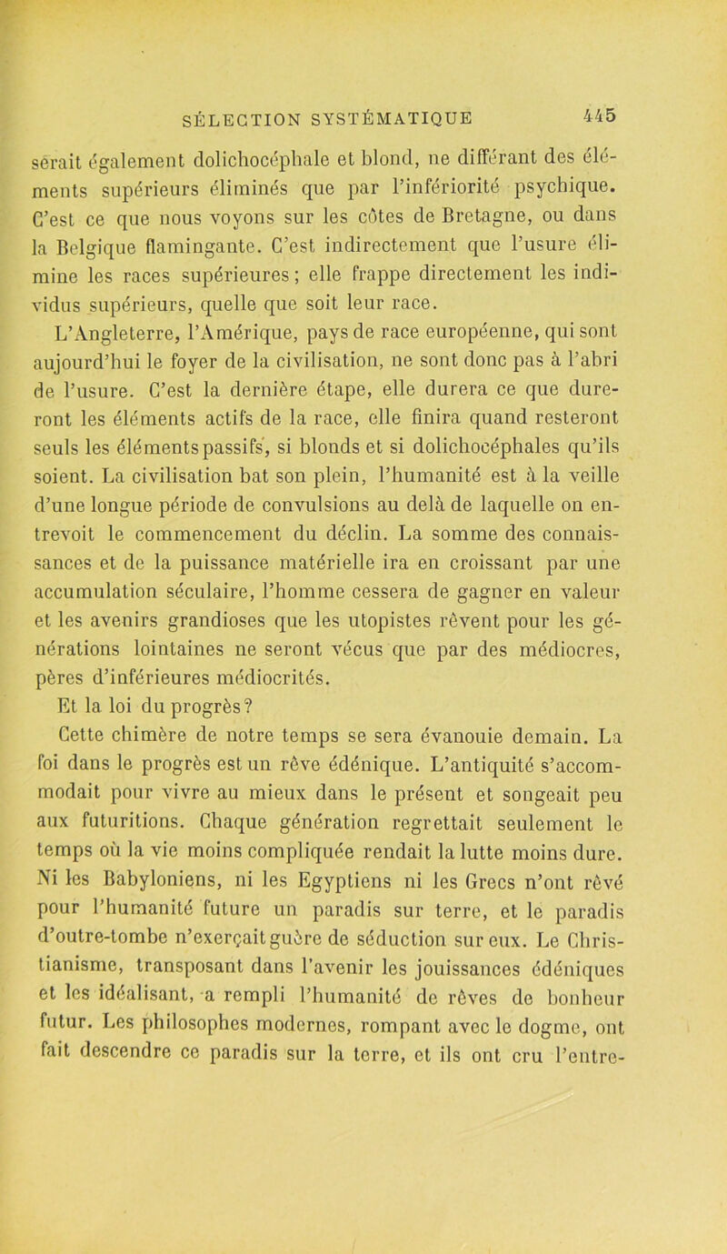 serait également dolichocéphale et blond, ne différant des élé- ments supérieurs éliminés que par l’infériorité psychique. C’est ce que nous voyons sur les côtes de Bretagne, ou dans la Belgique flamingante. C’est indirectement que l’usure éli- mine les races supérieures ; elle frappe directement les indi- vidus supérieurs, quelle que soit leur race. L’Angleterre, l’Amérique, pays de race européenne, qui sont aujourd’hui le foyer de la civilisation, ne sont donc pas à l’abri de l’usure. C’est la dernière étape, elle durera ce que dure- ront les éléments actifs de la race, elle finira quand resteront seuls les éléments passifs, si blonds et si dolichocéphales qu’ils soient. La civilisation bat son plein, l’humanité est à la veille d’une longue période de convulsions au delà de laquelle on en- trevoit le commencement du déclin. La somme des connais- sances et de la puissance matérielle ira en croissant par une accumulation séculaire, l’homme cessera de gagner en valeur et les avenirs grandioses que les utopistes rêvent pour les gé- nérations lointaines ne seront vécus que par des médiocres, pères d’inférieures médiocrités. Et la loi du progrès? Cette chimère de notre temps se sera évanouie demain. La foi dans le progrès est un rêve édénique. L’antiquité s’accom- modait pour vivre au mieux dans le présent et songeait peu aux futuritions. Chaque génération regrettait seulement le temps où la vie moins compliquée rendait la lutte moins dure. Ni les Babyloniens, ni les Egyptiens ni les Grecs n’ont rêvé pour l’humanité future un paradis sur terre, et le paradis d’outre-tombe n’exerçait guère de séduction sur eux. Le Chris- tianisme, transposant dans l’avenir les jouissances édéniques et les idéalisant, a rempli l’humanité de rêves de bonheur futur. Les philosophes modernes, rompant avec le dogme, ont fait descendre ce paradis sur la terre, et ils ont cru l’entre-