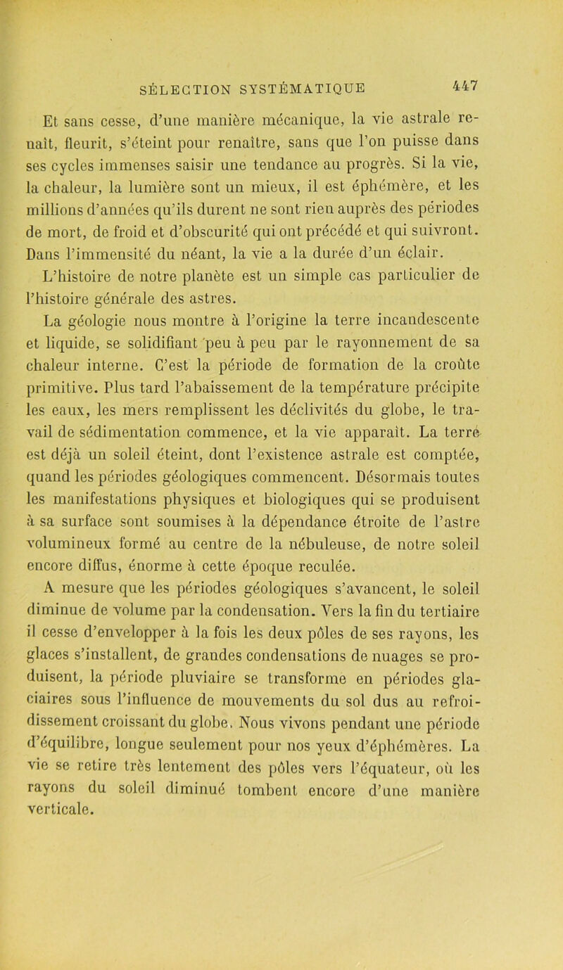 Et sans cesse, d’une manière mécanique, la vie astrale re- uaît, fleurit, s’éteint pour renaître, sans que l’on puisse dans ses cycles immenses saisir une tendance au progrès. Si la vie, la chaleur, la lumière sont un mieux, il est éphémère, et les millions d’années qu’ils durent ne sont rien auprès des périodes de mort, de froid et d’obscurité qui ont précédé et qui suivront. Dans l’immensité du néant, la vie a la durée d’un éclair. L’histoire de notre planète est un simple cas particulier de l’histoire générale des astres. La géologie nous montre à l’origine la terre incandescente et liquide, se solidifiant peu à peu par le rayonnement de sa chaleur interne. C’est la période de formation de la croûte primitive. Plus tard l’abaissement de la température précipite les eaux, les mers remplissent les déclivités du globe, le tra- vail de sédimentation commence, et la vie apparaît. La terré est déjà un soleil éteint, dont l’existence astrale est comptée, quand les périodes géologiques commencent. Désormais toutes les manifestations physiques et biologiques qui se produisent à sa surface sont soumises à la dépendance étroite de l’aslre volumineux formé au centre de la nébuleuse, de notre soleil encore diffus, énorme à cette époque reculée. A mesure que les périodes géologiques s’avancent, le soleil diminue de volume par la condensation. Vers la fin du tertiaire il cesse d’envelopper à la fois les deux pôles de ses rayons, les glaces s’installent, de grandes condensations de nuages se pro- duisent, la période pluviaire se transforme en périodes gla- ciaires sous l’influence de mouvements du sol dus au refroi- dissement croissant du globe. Nous vivons pendant une période d’équilibre, longue seulement pour nos yeux d’éphémères. La vie se retire très lentement des pôles vers l’équateur, où les rayons du soleil diminué tombent encore d’une manière verticale.