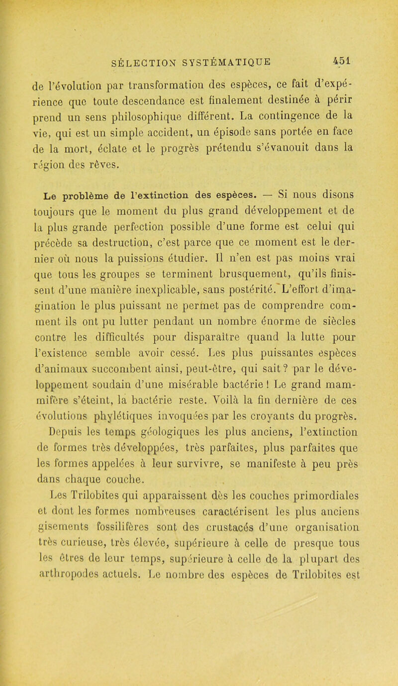 de l’évolution par transformation des espèces, ce fait d’expé- rience que toute descendance est finalement destinée à périr prend un sens philosophique différent. La contingence de la vie, qui est un simple accident, un épisode sans portée en face de la mort, éclate et le progrès prétendu s’évanouit dans la région des rêves. Le problème de l’extinction des espèces. — Si nous disons toujours que le moment du plus grand développement et de la plus grande perfection possible d’une forme est celui qui précède sa destruction, c’est parce que ce moment est le der- nier où nous la puissions étudier. Il n’en est pas moins vrai que tous les groupes se terminent brusquement, qu’ils finis- sent d’une manière inexplicable, sans postérité. L’effort d’ima- gination le plus puissant ne permet pas de comprendre com- ment ils ont pu lutter pendant un nombre énorme de siècles contre les difficultés pour disparaître quand la lutte pour l’existence semble avoir cessé. Les plus puissantes espèces d’animaux succombent ainsi, peut-être, qui sait? par le déve- loppement soudain d’une misérable bactérie ! Le grand mam- mifère s’éteint, la bactérie reste. Yoilà la fin dernière de ces évolutions phylétiques invoquées par les croyants du progrès. Depuis les temps géologiques les plus anciens, l’extinction de formes très développées, très parfaites, plus parfaites que les formes appelées à leur survivre, se manifeste à peu près dans chaque couche. Les Trilobites qui apparaissent dès les couches primordiales et dont les formes nombreuses caractérisent les plus anciens gisements fossilifères sont des crustacés d’une organisation très curieuse, très élevée, supérieure à celle de presque tous les êtres de leur temps, supérieure à celle de la plupart des arthropodes actuels. Le nombre des espèces de Trilobites est