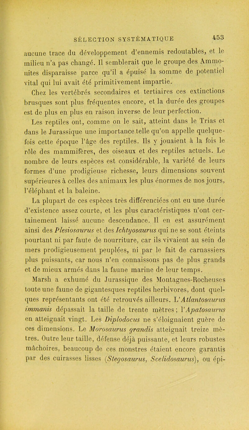 aucune trace du développement d’ennemis redoutables, et le milieu n’a pas changé. Il semblerait que le groupe des Ammo- nites disparaisse parce qu’il a épuisé la somme de potentiel vital qui lui avait été primitivement impartie. Chez les vertébrés secondaires et tertiaires ces extinctions brusques sont plus fréquentes encore, et la durée des groupes est de plus en plus en raison inverse de leur perfection. Les reptiles ont, comme on le sait, atteint dans le Trias et dans le Jurassique une importance telle qu’on appelle quelque- fois cette époque l’âge des reptiles. Ils y jouaient à la fois le rôle des mammifères, des oiseaux et des reptiles actuels. Le nombre de leurs espèces est considérable, la variété de leurs formes d’une prodigieuse richesse, leurs dimensions souvent supérieures à celles des animaux les plus énormes de nos jours, l’éléphant et la baleine. La plupart de ces espèces très différenciées ont eu une durée d’existence assez courte, et les plus caractéristiques n’ont cer- tainement laissé aucune descendance. Il en est assurément ainsi des Plesiosaurus et des Ichtyosaurns qui ne se sont éteints pourtant ni par faute de nourriture, car ils vivaient au sein de mers prodigieusement peuplées, ni par le fait de carnassiers plus puissants, car nous n’en connaissons pas de plus grands et de mieux armés dans la faune marine de leur temps. Marsh a exhumé du Jurassique des Montagnes-Rocheuses toute une faune de gigantesques reptiles herbivores, dont quel- ques représentants ont été retrouvés ailleurs. L’Atlantosaurus immanis dépassait la taille de trente mètres ; Y Apatosaurus en atteignait vingt. Les Diplodocus ne s’éloignaient guère de ces dimensions. Le Morosaurus grandis atteignait treize mè- tres. Outre leur taille, défense déjà puissante, et leurs robustes mâchoires, beaucoup de ces monstres étaient encore garantis par des cuirasses lisses (Stegosaurus, Scelidosaurus), ou épi-