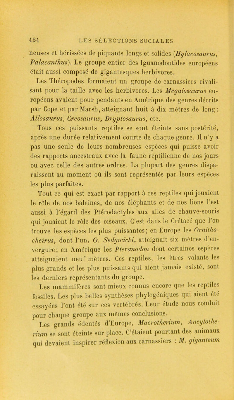 neuses et hérissées de piquants longs et solides (Hylaeosaurus, Palaca?i(hus). Le groupe entier des Iguanodontides européens était aussi composé de gigantesques herbivores. Les Théropodes formaient un groupe de carnassiers rivali- sant pour la taille avec les herbivores. Les Megalosaurus eu- ropéens avaient pour pendants en Amérique des genres décrits par Cope et par Marsh, atteignant huit à dix mètres de long: Allosaurus, Creosaurus, Dryptosaurus, etc. Tous ces puissants reptiles se sont éteints sans postérité, après une durée relativement courte de chaque genre. Il n’y a pas une seule de leurs nombreuses espèces qui puisse avoir des rapports ancestraux avec la faune reptilienne de nos jours ou avec celle des autres ordres. La plupart des genres dispa- raissent au moment où ils sont représentés par leurs espèces les plus parfaites. Tout ce qui est exact par rapport à ces reptiles qui jouaient le rôle de nos baleines, de nos éléphants et de nos lions l’est aussi à l’égard des Ptérodactyles aux ailes de chauve-souris qui jouaient le rôle des oiseaux. C’est dans le Crétacé que l’on trouve les espèces les plus puissantes; en Europe les Ormtho- cheirus, dont l’un, O. Sedgiciclci, atteignait six mètres d’en- vergure; en Amérique les Pteranodon dont certaines espèces atteignaient neuf mètres. Ces reptiles, les êtres volants les plus grands et les plus puissants qui aient jamais existé, sonl les derniers représentants du groupe. Les mammifères sont mieux connus encore que les reptiles fossiles. Les plus belles synthèses phylogéniques qui aient été essayées l’ont été sur ces vertébrés. Leur étude nous conduit pour chaque groupe aux mêmes conclusions. Les grands édentés d’Europe, Macrotherium, Ancylothe- rhim se sont éteints sur place. C’étaient pourtant des animaux qui devaient inspirer réflexion aux carnassiers : M. giganteum