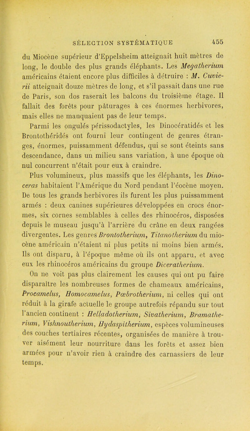 du Miocène supérieur d’Eppelsheim atteignait huit mètres de long, le double des plus grands éléphants. Les Mégathérium américains étaient encore plus difficiles à détruire : M. Cuvie- rii atteignait douze mètres de long, et s’il passait dans une rue de Paris, son dos raserait les balcons du troisième étage. Il fallait des forêts pour pâturages à ces énormes herbivores, mais elles ne manquaient pas de leur temps. Parmi les ongulés périssodactyles, les Dinocératidés et les Brontothéridés ont fourni leur contingent de genres étran- ges, énormes, puissamment défendus, qui se sont éteints sans descendance, dans un milieu sans variation, à une époque où nul concurrent n’était pour eux à craindre. Plus volumineux, plus massifs que les éléphants, les Dino- ceras habitaient l’Amérique du Nord pendant l’éocène moyen. De tous les grands herbivores ils furent les plus puissamment armés : deux canines supérieures développées en crocs énor- mes, six cornes semblables à celles des rhinocéros, disposées depuis le museau jusqu’à l’arrière du crâne en deux rangées divergentes. Les genres Brontotherium, Titanotherium du mio- cène américain n’étaient ni plus petits ni moins bien armés. Ils ont disparu, à l’époque même où ils ont apparu, et avec eux les rhinocéros américains du groupe Diceratherium. On ne voit pas plus clairement les causes qui ont pu faire disparaître les nombreuses formes de chameaux américains, Procamelus, Homocamelus, Pœbrotherium, ni celles qui ont réduit à la girafe actuelle le groupe autrefois répandu sur tout 1 ancien continent : Helladotherium, Sivatherium, Bramathe- rium, Vishnoutherium, üydaspilheriam, espèces volumineuses des couches tertiaires récentes, organisées de manière à trou- ver aisément leur nourriture dans les forêts et assez bien armées pour n’avoir rien à craindre des carnassiers de leur temps.