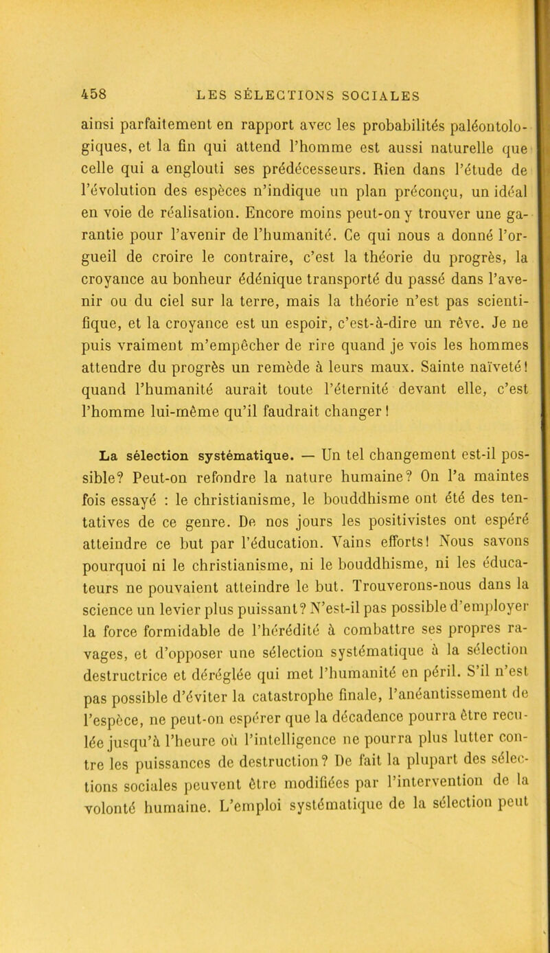 ainsi parfaitement en rapport avec les probabilités paléontolo- giques, et la fin qui attend l’homme est aussi naturelle que celle qui a englouti ses prédécesseurs. Rien dans l’étude de l’évolution des espèces n’indique un plan préconçu, un idéal en voie de réalisation. Encore moins peut-on y trouver une ga- rantie pour l’avenir de l’humanité. Ce qui nous a donné l’or- gueil de croire le contraire, c’est la théorie du progrès, la croyance au bonheur édénique transporté du passé dans l’ave- nir ou du ciel sur la terre, mais la théorie n’est pas scienti- fique, et la croyance est un espoir, c’est-à-dire un rêve. Je ne puis vraiment m’empêcher de rire quand je vois les hommes attendre du progrès un remède à leurs maux. Sainte naïveté! quand l’humanité aurait toute l’éternité devant elle, c’est l’homme lui-même qu’il faudrait changer ! La sélection systématique. — Un tel changement est-il pos- sible? Peut-on refondre la nature humaine? On l’a maintes fois essayé : le christianisme, le bouddhisme ont été des ten- tatives de ce genre. De nos jours les positivistes ont espéré atteindre ce but par l’éducation. Vains efforts! Nous savons pourquoi ni le christianisme, ni le bouddhisme, ni les éduca- teurs ne pouvaient atteindre le but. Trouverons-nous dans la science un levier plus puissant? N’est-il pas possible d’employer la force formidable de l’hérédité à combattre ses propres ra- vages, et d’opposer une sélection systématique à la sélection destructrice et déréglée qui met l’humanité en péril. S il n est pas possible d’éviter la catastrophe finale, l’anéantissement de l’espèce, ne peut-on espérer que la décadence pourra être recu- lée jusqu’à l’heure où l’intelligence ne pourra plus lutter con- tre les puissances de destruction? De fait la plupart des sélec- tions sociales peuvent être modifiées par l’intervention de la volonté humaine. L’emploi systématique de la sélection peut