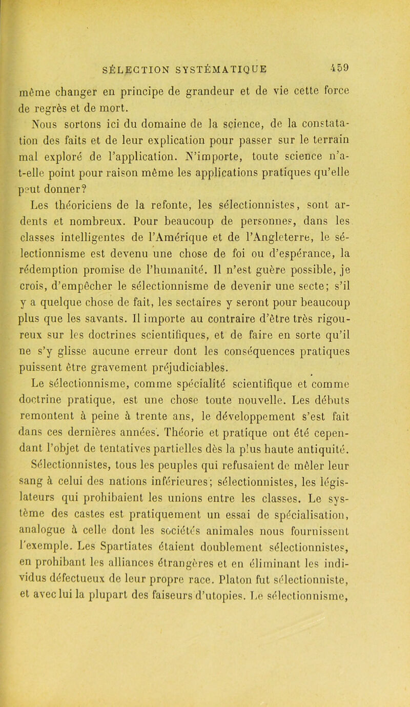 même changer en principe de grandeur et de vie cette force de regrès et de mort. Nous sortons ici du domaine de la science, de la constata- tion des faits et de leur explication pour passer sur le terrain mal exploré de l’application. N’importe, toute science n’a- t-elle point pour raison même les applications pratiques qu’elle peut donner? Les théoriciens de la refonte, les sélectionnâtes, sont ar- dents et nombreux. Pour beaucoup de personnes, dans les classes intelligentes de l’Amérique et de l’Angleterre, le sé- lectionnisme est devenu une chose de foi ou d’espérance, la rédemption promise de l’humanité. 11 n’est guère possible, je crois, d’empêcher le sélectionnisme de devenir une secte; s’il y a quelque chose de fait, les sectaires y seront pour beaucoup plus que les savants. Il importe au contraire d’être très rigou- reux sur les doctrines scientifiques, et de faire en sorte qu’il ne s’y glisse aucune erreur dont les conséquences pratiques puissent être gravement préjudiciables. Le sélectionnisme, comme spécialité scientifique et comme doctrine pratique, est une chose toute nouvelle. Les débuts remontent à peine à trente ans, le développement s’est fait dans ces dernières années. Théorie et pratique ont été cepen- dant l’objet de tentatives partielles dès la plus haute antiquité. Sélectionnistes, tous les peuples qui refusaient de mêler leur sang à celui des nations inférieures; sélectionnistes, les légis- lateurs qui prohibaient les unions entre les classes. Le sys- tème des castes est pratiquement un essai de spécialisation, analogue à celle dont les sociétés animales nous fournissent l’exemple. Les Spartiates étaient doublement sélectionnistes, en prohibant les alliances étrangères et en éliminant les indi- vidus défectueux de leur propre race. Platon fut sélectionniste, et avec lui la plupart des faiseurs d’utopies. Le sélectionnisme,