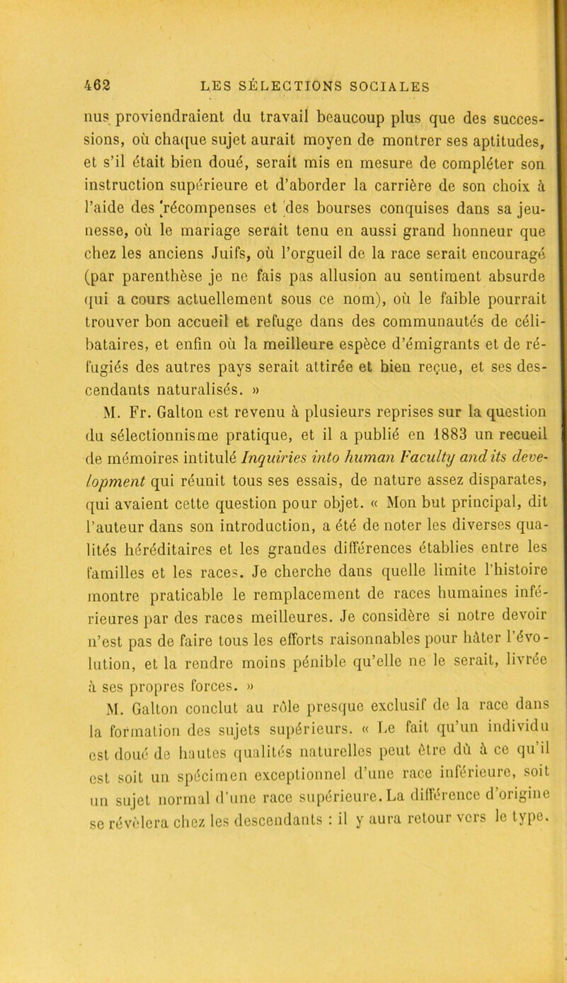 nus proviendraient du travail beaucoup plus que des succes- sions, où chaque sujet aurait moyen de montrer ses aptitudes, et s’il était bien doué, serait mis en mesure de compléter son instruction supérieure et d’aborder la carrière de son choix à l’aide des [récompenses et des bourses conquises dans sa jeu- nesse, où le mariage serait tenu en aussi grand honneur que chez les anciens Juifs, où l’orgueil de la race serait encouragé (par parenthèse je ne fais pas allusion au sentiment absurde qui a cours actuellement sous ce nom), où le faible pourrait trouver bon accueil et refuge dans des communautés de céli- bataires, et enfin où la meilleure espèce d’émigrants et de ré- fugiés des autres pays serait attirée et bien reçue, et ses des- cendants naturalisés. » M. Fr. Galton est revenu à plusieurs reprises sur la question du sélectionnisme pratique, et il a publié en 1883 un recueil de mémoires intitulé Inquiries into human Faculty andits deve- lopment qui réunit tous ses essais, de nature assez disparates, qui avaient cette question pour objet. « Mon but principal, dit l’auteur dans son introduction, a été de noter les diverses qua- lités héréditaires et les grandes différences établies entre les familles et les races. Je cherche dans quelle limite l’histoire montre praticable le remplacement de races humaines infé- rieures par des races meilleures. Je considère si notre devoir n’est pas de faire tous les efforts raisonnables pour hâter l’évo- lution, et la rendre moins pénible qu’elle ne le serait, livrée à ses propres forces. » M. Galton conclut au rôle presque exclusif de la race dans la formation des sujets supérieurs. « Le fait qu’un individu est doué de hautes qualités naturelles peut être du à ce qu il est soit un spécimen exceptionnel d’une race inférieure, soit un sujet normal d’une race supérieure. La différence d’origine se révélera chez les descendants : il y aura retour vers le type.