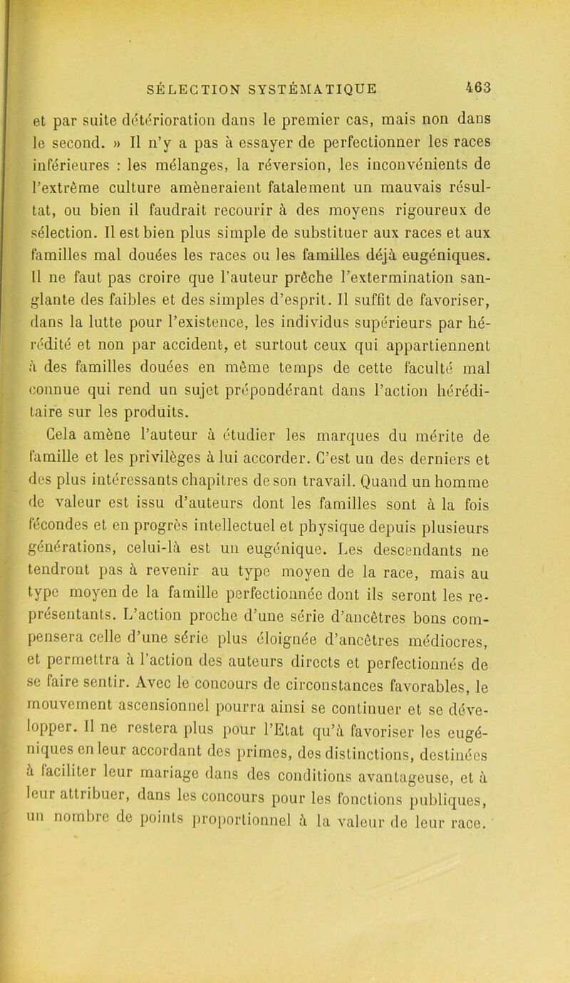 et par suite détérioration dans le premier cas, mais non dans le second. » Il n’y a pas à essayer de perfectionner les races inférieures : les mélanges, la réversion, les inconvénients de l’extrême culture amèneraient fatalement un mauvais résul- tat, ou bien il faudrait recourir à des moyens rigoureux de sélection. Il est bien plus simple de substituer aux races et aux familles mal douées les races ou les familles déjà eugéniques. Il ne faut pas croire que l’auteur prêche l’extermination san- glante des faibles et des simples d’esprit. Il suffit de favoriser, dans la lutte pour l’existence, les individus supérieurs par hé- rédité et non par accident, et surtout ceux qui appartiennent à des familles douées en même temps de cette faculté mal connue qui rend un sujet prépondérant dans l’action hérédi- taire sur les produits. Gela amène l’auteur à étudier les marques du mérite de famille et les privilèges à lui accorder. C’est un des derniers et des plus intéressants chapitres de son travail. Quand un homme de valeur est issu d’auteurs dont les familles sont à la fois fécondes et en progrès intellectuel et physique depuis plusieurs générations, celui-là est un eugénique. Les descendants ne tendront pas à revenir au type moyen de la race, mais au type moyen de la famille perfectionnée dont ils seront les re- présentants. L’action proche d’une série d’ancêtres bons com- pensera celle d’une série plus éloignée d’ancêtres médiocres, et permettra à l’action des auteurs directs et perfectionnés de se faire sentir. Avec le concours de circonstances favorables, le mouvement ascensionnel pourra ainsi se continuer et se déve- lopper. Il ne restera plus pour l’Etat qu’à favoriser les eugé- niques en leur accordant des primes, des distinctions, destinées à faciliter leur mariage dans des conditions avantageuse, et à leur attribuer, dans les concours pour les fonctions publiques, un nombre de points proportionnel à la valeur de leur race.