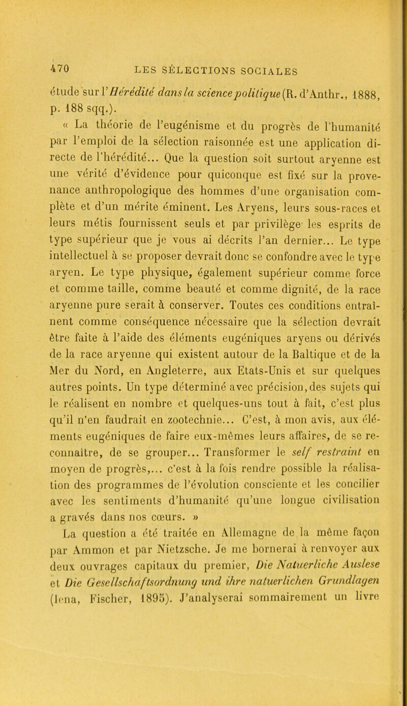 étude suri 'Hérédité dansla science politique {R. d’Anthr., 1888, p. 188 sqq.). « La théorie de l’eugénisme et du progrès de l’humanité par l’emploi de la sélection raisonnée est une application di- recte de l’hérédité... Que la question soit surtout aryenne est une vérité d’évidence pour quiconque est fixé sur la prove- nance anthropologique des hommes d’une organisation com- plète et d’un mérite éminent. Les Aryens, leurs sous-races et leurs métis fournissent seuls et par privilège' les esprits de type supérieur que je vous ai décrits l’an dernier... Le type intellectuel à se proposer devrait donc se confondre avec le type aryen. Le type physique, également supérieur comme force et comme taille, comme beauté et comme dignité, de la race aryenne pure serait à conserver. Toutes ces conditions entraî- nent comme conséquence nécessaire que la sélection devrait être faite à l’aide des éléments eugéniques aryens ou dérivés de la race aryenne qui existent autour de la Baltique et de la Mer du Nord, en Angleterre, aux Etats-Unis et sur quelques autres points. Un type déterminé avec précision,des sujets qui le réalisent en nombre et quelques-uns tout à fait, c’est plus qu’il n’en faudrait en zootechnie... C’est, à mon avis, aux élé- ments eugéniques de faire eux-mêmes leurs affaires, de se re- connaître, de se grouper... Transformer le self restraint en moyen de progrès,... c’est à la fois rendre possible la réalisa- tion des programmes de l’évolution consciente et les concilier avec les sentiments d’humanité qu’une longue civilisation a gravés dans nos cœurs. » La question a été traitée en Allemagne de la même façon par Ammon et par Nietzsche. Je me bornerai à renvoyer aux deux ouvrages capitaux du premier, Die Natuerlichc A us le se et Die Gesellschaftsordnung und dire natuerlichen Grundlagen (hrna, Fischer, 1895). J’analyserai sommairement un livre