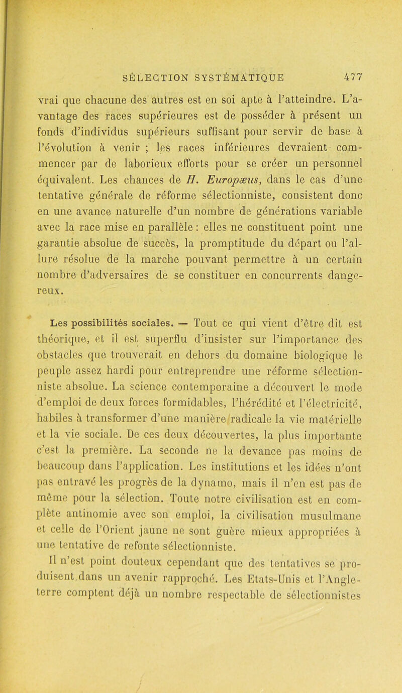 vrai que chacune des autres est en soi apte à l’atteindre. L’a- vantage des races supérieures est de posséder à présent un fonds d’individus supérieurs suffisant pour servir de base à l’évolution à venir ; les races inférieures devraient com- mencer par de laborieux efforts pour se créer un personnel équivalent. Les chances de H. Europæus, dans le cas d’une tentative générale de réforme sélectionniste, consistent donc en une avance naturelle d’un nombre de générations variable avec la race mise en parallèle : elles ne constituent point une garantie absolue de succès, la promptitude du départ ou l’al- lure résolue de la marche pouvant permettre à un certain nombre d’adversaires de se constituer en concurrents dange- reux. Les possibilités sociales. — Tout ce qui vient d’être dit est théorique, et il est superflu d’insister sur l’importance des obstacles que trouverait en dehors du domaine biologique le peuple assez hardi pour entreprendre une réforme sélection- niste absolue. La science contemporaine a découvert le mode d’emploi de deux forces formidables, l’hérédité et l’électricité, habiles à transformer d’une manière radicale la vie matérielle et la vie sociale. De ces deux découvertes, la plus importante c’est la première. La seconde ne la devance pas moins de beaucoup dans l’application. Les institutions et les idées n’ont pas entravé les progrès de la dynamo, mais il n’en est pas de même pour la sélection. Toute notre civilisation est en com- plète antinomie avec son emploi, la civilisation musulmane et celle de l’Orient jaune ne sont guère mieux appropriées à une tentative de refonte sélectionniste. Il n’est point douteux cependant que des tentatives se pro- duisent.dans un avenir rapproché. Les Etats-Unis et l’Angle- terre comptent déjà un nombre respectable de sélectionnistes