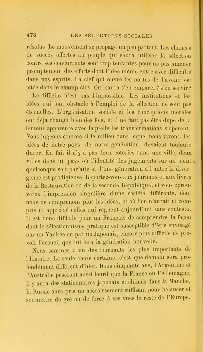 résolus. Le mouvement se propage un peu partout. Les chances de succès offertes au peuple qui saura utiliser la sélection contre ses concurrents sont trop tentantes pour ne pas amener promptement des efforts dont l’idée même entre avec difficulté dans nos esprits. La clef qui ouvre les portes de l’avenir est jetée dans le champ clos. Qui saura s’en emparer? s’en servir? Le difficile n’est pas l’impossible. Les institutions et les idées qui font obstacle à l’emploi de la sélection ne sont pas éternelles. L’organisation sociale et les conceptions morales ont déjà changé bien des fois, et il ne faut pas être dupe de la lenteur apparente avec laquelle les transformations s’opèrent. Nous jugeons comme si le milieu dans lequel nous vivons, les idées de notre pays, de notre génération, devaient toujours durer. Eu fait il n’y a pas deux coteries dans une ville, deux villes dans un pays où l’identité des jugements sur un point - quelconque soit parfaite et d’une génération à l’autre la diver- gence est prodigieuse. Rcjportez-vous aux journaux et aux livres de la Restauration ou de la seconde République, et vous éprou- verez l’impression singulière d’une société différente, dont nous ne comprenons plus les idées, et où l’on n’aurait ni com- pris ni apprécié celles qui régnent aujourd’hui sans conteste. Il est donc difficile pour un Français de comprendre la façon dont le sélectionnisme pratique est susceptible d’être envisagé par un Yankee ou par un Japonais, encore plus difficile de pré- voir l’accueil que lui fera la génération nouvelle. Nous sommes à un des tournants les plus importants de l’histoire. La seule chose certaine, c’est que demain sera pro- fondément différent d’hier. Dans cinquante ans, l’Argentine et l’Australie pèseront aussi lourd que la France ou l’Allemagne, il y aura des stationnaires japonais et chinois dans la Manche, la Russie aura pris un accroissement suffisant pour balancer et soumettre de gré ou de force à ses vues le reste de l’Europe.