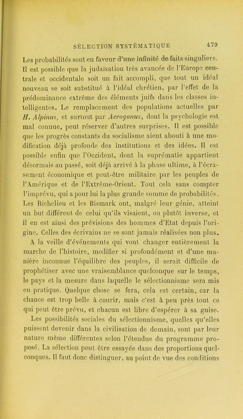 Les probabilités sont en faveur d’une infinité de faits singuliers. Il est possible que la judaïsation très avancée de l’Europe cen- trale et occidentale soit un fait accompli, que tout un idéal nouveau se soit substitué à l’idéal chrétien, par l’effet de la prédominance extrême des éléments juifs dans les classes in- telligentes. Le remplacement des populations actuelles par H. Alpinus, et surtout par Acrogonus, dont la psychologie est mal connue, peut réserver d’autres surprises. Il est possible que les progrès constants du socialisme aient abouti à une mo- dification déjà profonde des institutions et des idées. Il est possible enfin que l’Occident, dont la suprématie appartient désormais au passé, soit déjà arrivé à la phase ultime, à l’écra- sement économique et peut-être militaire par les peuples de l’Amérique et de l’Extrême-Orient. Tout cela sans compter l’imprévu, qui a pour lui la plus grande somme de probabilités. Les Richelieu et les Bismark ont, malgré leur génie, atteint un but différent de celui qu’ils visaient, ou plutôt inverse, et il en est ainsi des prévisions des hommes d’Etat depuis l’ori- gine. Celles des écrivains ne se sont jamais réalisées non plus. À la veille d’événements qui vont changer entièrement la marche de l’histoire, modifier si profondément et d’une ma- nière inconnue l’équilibre des peuples, il serait difficile de prophétiser avec une vraisemblance quelconque sur le temps, le pays et la mesure dans laquelle le sélectionnisme sera mis en pratique. Quelque chose se fera, cela est certain, car la chance est trop belle à courir, mais c’est à peu près tout ce qui peut être prévu, et chacun est libre d’espérer à sa guise. Les possibilités sociales du sélectionnisme, quelles qu’elles puissent devenir dans la civilisation de demain, sont par leur nature même différentes selon l’étendue du programme pro- posé. La sélection peut être essayée dans des proportions quel- conques. Il faut donc distinguer, au point de vue des conditions