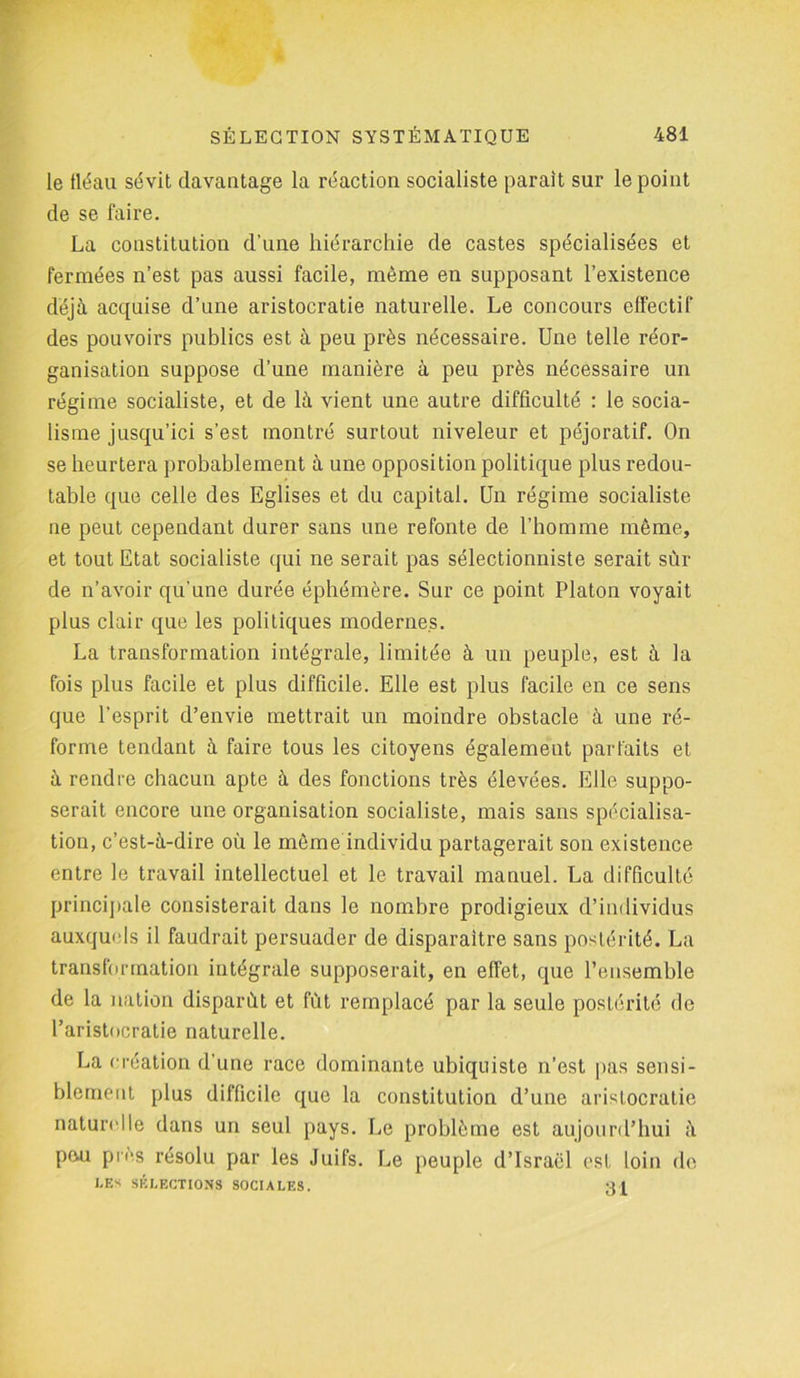 le fléau sévit davantage la réaction socialiste paraît sur le point de se faire. La constitution d’une hiérarchie de castes spécialisées et fermées n’est pas aussi facile, même en supposant l’existence déjà acquise d’une aristocratie naturelle. Le concours effectif des pouvoirs publics est à peu près nécessaire. Une telle réor- ganisation suppose d’une manière à peu près nécessaire un régime socialiste, et de là vient une autre difficulté : le socia- lisme jusqu’ici s’est montré surtout niveleur et péjoratif. On se heurtera probablement à une opposition politique plus redou- table que celle des Eglises et du capital. Un régime socialiste ne peut cependant durer sans une refonte de l’homme même, et tout Etat socialiste qui ne serait pas sélectionniste serait sûr de n’avoir qu'une durée éphémère. Sur ce point Platon voyait plus clair que les politiques modernes. La transformation intégrale, limitée à un peuple, est à la fois plus facile et plus difficile. Elle est plus facile en ce sens que l’esprit d’envie mettrait un moindre obstacle à une ré- forme tendant à faire tous les citoyens également parfaits et à rendre chacun apte à des fonctions très élevées. Elle suppo- serait encore une organisation socialiste, mais sans spécialisa- tion, c’est-à-dire où le môme individu partagerait son existence entre le travail intellectuel et le travail manuel. La difficulté principale consisterait dans le nombre prodigieux d’individus auxquels il faudrait persuader de disparaître sans postérité. La transformation intégrale supposerait, en effet, que l’ensemble de la nation disparût et fût remplacé par la seule postérité de l’aristocratie naturelle. La création d’une race dominante ubiquiste n’est pas sensi- blement plus difficile que la constitution d’une aristocratie naturelle dans un seul pays. Le problème est aujourd’hui à peu pic,s résolu par les Juifs. Le peuple d’Israël est loin de 1.ES SÉLECTIONS SOCIALES. 31