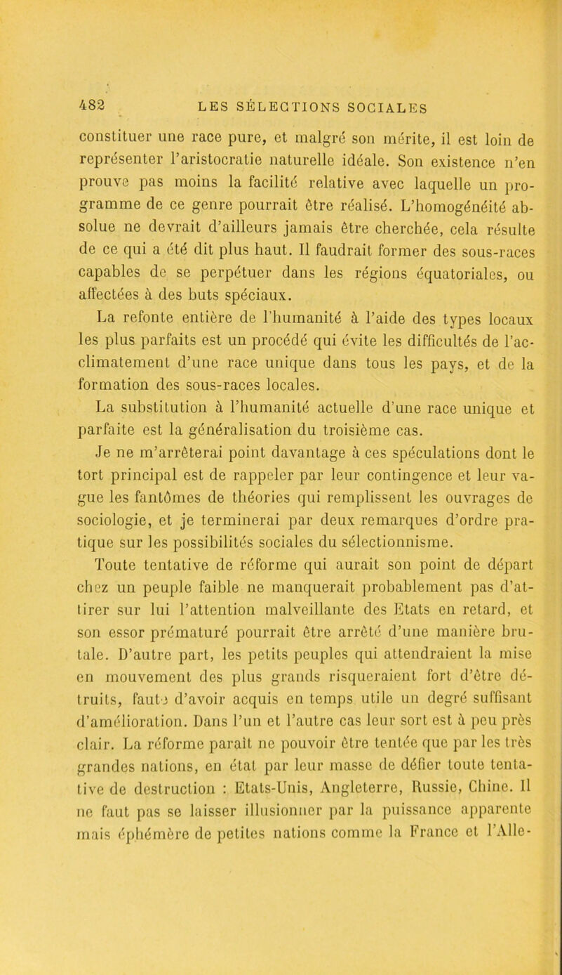 constituer une race pure, et malgré son mérite, il est loin de représenter l’aristocratie naturelle idéale. Son existence n’en prouve pas moins la facilité relative avec laquelle un pro- gramme de ce genre pourrait être réalisé. L’homogénéité ab- solue ne devrait d’ailleurs jamais être cherchée, cela résulte de ce qui a été dit plus haut. Il faudrait former des sous-races capables de se perpétuer dans les régions équatoriales, ou affectées à des buts spéciaux. La refonte entière de l'humanité à l’aide des types locaux les plus parfaits est un procédé qui évite les difficultés de l’ac- climatement d’une race unique dans tous les pays, et de la formation des sous-races locales. La substitution à l’humanité actuelle d’une race unique et parfaite est la généralisation du troisième cas. Je ne m’arrêterai point davantage à ces spéculations dont le tort principal est de rappeler par leur contingence et leur va- gue les fantômes de théories qui remplissent les ouvrages de sociologie, et je terminerai par deux remarques d’ordre pra- tique sur les possibilités sociales du sélectionnisme. Toute tentative de réforme qui aurait son point de départ chez un peuple faible ne manquerait probablement pas d’at- tirer sur lui l’attention malveillante des Etats en retard, et son essor prématuré pourrait être arrêté d’une manière bru- tale. D’autre part, les petits peuples qui attendraient la mise en mouvement des plus grands risqueraient fort d’être dé- truits, faute d’avoir acquis en temps utile un degré suffisant d’amélioration. Dans l’un et l’autre cas leur sort est à peu près clair. La réforme parait ne pouvoir être tentée que par les très grandes nations, en état par leur masse de défier toute tenta- tive de destruction : Etats-Unis, Angleterre, Russie, Chine. Il ne faut pas se laisser illusionner par la puissance apparente mais éphémère de petites nations comme la France et l'Aile-