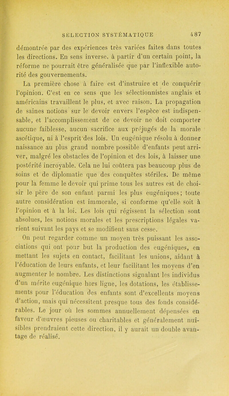 démontrée par des expériences très variées faites dans toutes les directions. En sens inverse, à partir d’un certain point, la réforme ne pourrait être généralisée que par l’inflexible auto- rité des gouvernements. La première chose à faire est d’instruire et de conquérir l’opinion. C’est en ce sens que les sélectionnistes anglais et américains travaillent le plus, et avec raison. La propagation de saines notions sur le devoir envers l’espèce est indispen- sable, et l’accomplissement de ce devoir ne doit comporter aucune faiblesse, aucun sacrifice aux préjugés de la morale ascétique, ni à l’esprit'des lois. Un eugénique résolu à donner naissance au plus graud nombre possible d’enfants peut arri- ver, malgré les obstacles de l’opinion et des lois, à laisser une postérité incroyable. Cela ne lui coûtera pas beaucoup plus de soins et de diplomatie que des conquêtes stériles. De même pour la femme le devoir qui prime tous les autres est de choi- sir le père de son enfant parmi les plus eugéniques; toute autre considération est immorale, si conforme qu’elle soit à l’opinion et à la loi. Les lois qui régissent la sélection sont absolues, les notions morales et les prescriptions légales va- rient suivant les pays et se modifient sans cesse. On peut regarder comme un moyen très puissant les asso- ciations qui ont pour but la production des eugéniques, en mettant les sujets en contact, facilitant les unions, aidant à l’éducation de leurs enfants, et leur facilitant les moyens d’en augmenter le nombre. Les distinctions signalant les individus d’un mérite eugénique hors ligne, les dotations, les établisse- ments pour l’éducation des enfants sont d’excellents moyens d’action, mais qui nécessitent presque tous des fonds considé- rables. Le jour où les sommes annuellement dépensées en faveur d’œuvres pieuses ou charitables et généralement nui- sibles prendraient cette direction, il y aurait un double avan- tage de réalisé.