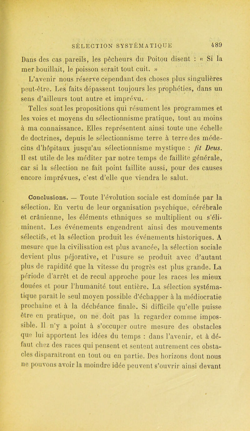 Dans des cas pareils, les pêcheurs du Poitou disent : « Si la mer bouillait, le poisson serait tout cuit. » L’avenir nous réserve cependant des choses plus singulières peut-être. Les faits dépassent toujours les prophéties, dans un sens d’ailleurs tout autre et imprévu. 7’elles sont les propositions qui résument les programmes et les voies et moyens du sélectionnisme pratique, tout au moins à ma connaissance. Elles représentent ainsi toute une échelle de doctrines, depuis le sélectionnisme terre à terre des méde- cins d’hôpitaux jusqu’au sélectionnisme mystique : fit Deus. Il est utile de les méditer par notre temps de faillite générale, car si la sélection ne fait point faillite aussi, pour des causes encore imprévues, c’est d’elle que viendra le salut. Conclusions. — Toute l’évolution sociale est dominée par la sélection. En vertu de leur organisation psychique, cérébrale et crânienne, les éléments ethniques se multiplient ou s’éli- minent. Les événements engendrent ainsi des mouvements sélectifs, et la sélection produit les événements historiques. A mesure que la civilisation est plus avancée, la sélection sociale devient plus péjorative, et l’usure se produit avec d’autant plus de rapidité que la vitesse du progrès est plus grande. La période d’arrêt et de recul approche pour les races les mieux douées et pour l’humanité tout entière. La sélection systéma- tique parait le seul moyen possible d’échapper à la médiocratie prochaine et à la déchéance finale. Si difficile qu’elle puisse être en pratique, on ne doit pas la regarder comme impos- sible. Il n’y a point à s’occuper outre mesure des obstacles que lui apportent les idées du temps : dans l’avenir, et à dé- faut chez des races qui pensent et sentent autrement ces obsta- cles disparaîtront en tout ou en partie. Des horizons dont nous ne pouvons avoir la moindre idée peuvent s’ouvrir ainsi devant