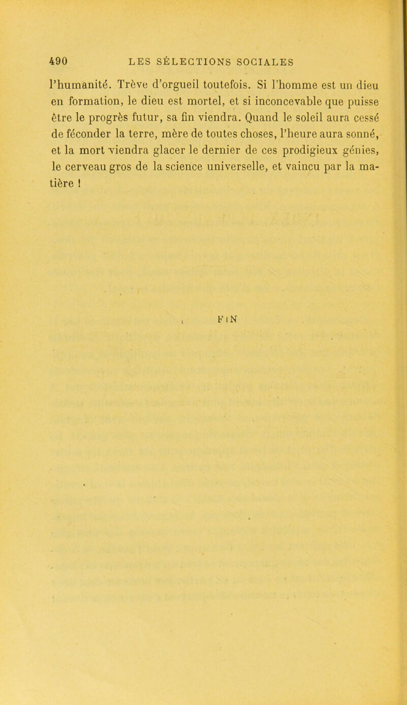 l’humanité. Trêve d’orgueil toutefois. Si l’homme est un dieu en formation, le dieu est mortel, et si inconcevable que puisse être le progrès futur, sa fin viendra. Quand le soleil aura cessé de féconder la terre, mère de toutes choses, l’heure aura sonné, et la mort viendra glacer le dernier de ces prodigieux génies, le cerveau gros de la science universelle, et vaincu par la ma- tière 1 FIN