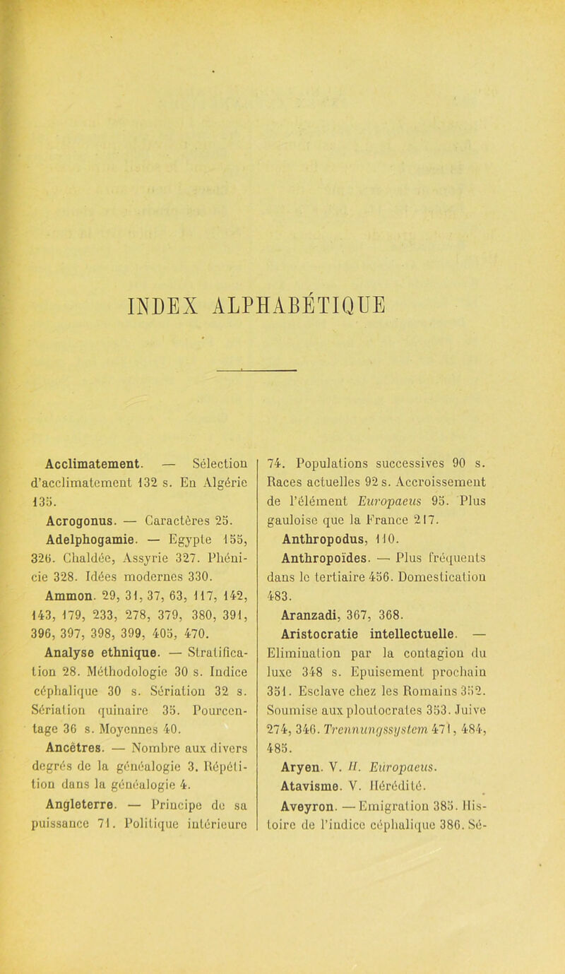 INDEX ALPHABETIQUE Acclimatement. — Sélection d’acclimatement 132 s. En Algérie 135. Acrogonus. — Caractères 25. Adelphogamie. — Egypte 155, 325. Chaldée, Assyrie 327. Phéni- cie 328. Idées modernes 330. Ammon. 29, 31, 37, 63, 117, 142, 143, 179, 233, 278, 379, 380, 391, 396, 397, 398, 399, 405, 470. Analyse ethnique. — Stratifica- tion 28. Méthodologie 30 s. Indice céphalique 30 s. Sériation 32 s. Sériation quinaire 35. Pourcen- tage 36 s. Moyennes 40. Ancêtres. — Nombre aux divers degrés de la généalogie 3. Répéti- tion dans la généalogie 4. Angleterre. — Principe de sa puissance 71. Politique intérieure 74. Populations successives 90 s. Races actuelles 92 s. Accroissement de l’élément Europaeus 95. Plus gauloise que la France 217. Anthropodus, MO. Anthropoïdes. — Plus fréquents dans le tertiaire 456. Domestication 483. Aranzadi, 367, 368. Aristocratie intellectuelle. — Elimination par la contagion du luxe 348 s. Epuisement prochain 351. Esclave chez les Romains 352. Soumise aux ploutocrates 353. Juive 274, 346. Trennungssijstem 471,484, 485. Aryen. V. II. Europaeus. Atavisme. V. Hérédité. Aveyron. —Emigration 385. His- toire de l’indice céphalique 386. Sé-