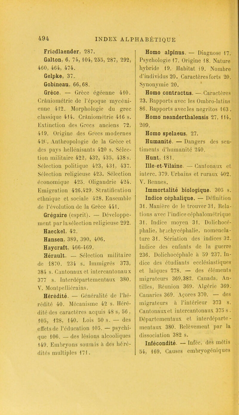 Friedlaender, 287. Galton, 6, 74, 104, 255, 287, 292, 460, 464, 474. Gelpke, 37. Gobineau, 66,68. Grèce. — Grèce égéenne 410. Crâniométrie de l’époque mycéni- enne 412. Morphologie du grec classique 414. Crâniométrie 416 s. Extinction des Grecs anciens 72, 419. Origine des Grecs modernes 420. Anthropologie de la Grèce et des pays hellénisants 420 s. Sélec- tion militaire 422, 432, 435, 438 s. Sélection politique 423, 431, 437. Sélection religieuse 423. Sélection économique 425. Oligandrie 424. Emigration 426,429. Stratification ethnique et sociale 428. Ensemble de l’évolution de la Grèce 441. Grégaire (esprit). — Développe- ment par laséleclion religieuse 292. Haeckel. 42. Hansen, 389, 390, 406. Haycraft, 466-469. Hérault. — Sélection militaire de 1870. 234 s. Immigrés 373, 384 s. Cantonaux et intercantonaux 377 s. Interdépartementaux 380. V. Monlpelliérains. Hérédité. — Généralité de l’hé- rédité 40. Mécanisme 42 s. Héré- dité des caractères acquis 48 s, 56, 105, 128, 140. Lois 50 s. — des effets de l’éducation 105. — psychi- que 106. — des lésions alcooliques 149. Embryons soumis à des héré- dités multiples 171. Homo alpinus. — Diagnose 17. Psychologie 17. Origine 18. Nature hybride 19. Habitat 19. Nombre d’individus 20. Caractères forts 20. Synonymie 20. Homo contractus. — Caractères 23. Rapports avec les Ombro-latins 86. Rapports avecles negritos 163 . Homo neanderthalensis 27, 114, 209. Homo spelaeus, 27. Humanité. — Dangers des sen- timents d’humanité 240. Hunt, 181. Ille-et-Vilaine. — Cantonaux et iuterc. 379. Urbains et ruraux 402. V. Rennes. Immortalité biologique. 305 s. Indice céphalique. — Définition 31. Manière de le trouver 31, Rela- tions avec l’indice céphalométrique 31. Indice moyen 31. Dolichocé- phalie, brachycéphalie, nomencla- ture 31. Sériation des indices 32. Indice des enfants de la guerre 236. Dolichocéphale à 59 237. In- dice des étudiants ecclésiastiques et laïques 278. — des éléments migrateurs 369,382. Canada, An- tilles, Réunion 369. Algérie 369. Canaries 369. Açores 370. — des migrateurs à l’intérieur 373 s. Canlonauxet iulercantouaux 375 s . Départementaux et interdéparte- mentaux 380. Relèvement par la dissociation 382 s. Infécondité. — Inféc. des métis 54, 169. Causes embryogéuiques