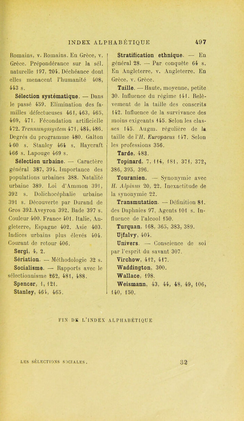 Romains, v. Romains. En Grèce, v. Grèce. Prépondérance sur la sél. naturelle 197, 204. Déchéance dont elles menacent l’humanité 408, 443 s. Sélection systématique. — Dans le passé 459. Elimination des fa- milles défectueuses 461, 463, 465, 469, 471. Fécondation artificielle 472. Trennungssystem 471, 484, 486. Degrés du programme 480. Galton 460 s. Stanley 464 s. Haycraft 466 s. Lapouge 469 s. Sélection urbaine. — Caractère général 387, 394. Importance des populations urbaines 388. Natalité urbaine 389. Loi d’Ammon 391, 392 s. Dolichocéphalie urbaine 391 s. Découverte par Durand de Gros 392.Aveyron 392. Bade 397 s. Couleur 400. France 401. Italie, An- gleterre, Espagne 402. Asie 403. Indices urbains plus élevés 404. Gourant de retour 406. Sergi, 4, 2. Sériation. — Méthodologie 32 s. Socialisme. — Rapports avec le sélectionnisrne 262, 481, 488. Spencer, I, 121. Stanley, 464, 465. Stratification ethnique. — En général 28. — Par conquête 64 s. En Angleterre, v. Angleterre. En Grèce, v. Grèce. Taille. —Haute, moyenne, petite 30. Influence du régime 141. Relè- vement de la taille des conscrits 142. Influence de la survivance des moins exigeants 145. Selon les clas- ses 145. Augm. régulière de la taille de Y H. Europaeus 147. Selon les professions 356. Tarde, 483. Topinard, 7, 114, 181, 371, 372, 386, 395, 396. Touranien. — Synonymie avec H. Alpinus 20, 22. Inexactitude de la synonymie 22. Transmutation. —Définition 81. des Daphnies 97. Agents 101 s. In- fluence de l’alcool 150. Turquan, 168, 365, 383, 389. Ujfalvy, 404. Univers. — Conscience de soi par l’esprit du savant 307. Virchow, 412, 417. Waddington, 300. Wallace, 198. Weismann, 43, 44, 48, 49, 106, 140, 150. FIN I)K L’INDEX ALPHABÉTIQUE LES SELECTIONS SOCIALES. 32